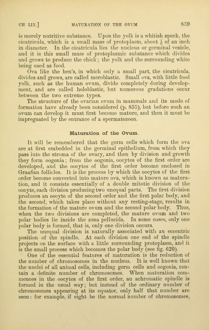 is merely nutritive substance. Upon the yolk is a whitish speck, the cicatricula, which is a small mass of protoplasm, about l of an inch in iliameter. In the cicatricula lies the nucleus or germinal vesicle, and it is this small mass of protoplasmic substance which divides and grows to produce the chick; the yolk and the surrounding white being used as food. Ova like the hen's, in which only a small part, the cicatricula, divides and grows, are called meroblastic. Small ova, with little food yolk, such as the human ovum, divide completely during develop- ment, and are called holoblastic, but numerous gradations occur between the two extreme types. The structure of the ovarian ovum in mammals and its mode of formation have already been considered (p. 835), but before such an ovum can develop it must first become mature, and then it must be impregnated by the entrance of a spermatozoon. Maturation of the Ovum. It will be remembered that the germ cells which form the ova are at first embedded in the germinal epithelium, from which they pass into the stroma of the ovary, and then by division and growth they form oogonia; from the oogonia, oocytes of the first order are developed, and the oocytes of the first order become enclosed in Graafian follicles. It is the process by which the oocytes of the first order become converted into mature ova, which is known as matura- tion, and it consists essentially of a double mitotic division of the oocyte, each division producing two unequal parts. The first division produces an oocyte of the second order and the first polar body, and the second, which takes place without any resting-stage, results in the formation of the mature ovum and the second polar body. Thus, when the two divisions are completed, the mature ovum and two polar bodies lie inside the zona pellucida. In some cn^en, only one polar body is formed, that is, only one division occurs. The unequal division is naturally associated with an eccentric position of the spindle. At each division one end of the spindle projects on the surface with a little surrounding protoplasm, and it is the small process which becomes the polar body (see fig. 620). One of the essential features of maturation is the reduction of the number of chromosomes in the nucleus. It is well known that the nuclei of all animal cells, including germ cells and oogonia, con- tain a definite number of chromosomes. When maturation com- mences in the oocytes of the first order, an achromatic spindle is formed in the usual way; but instead of the ordinary number of chromosomes appearing at its equator, only half that number are seen: for example, if eight be the normal number of chromosomes.