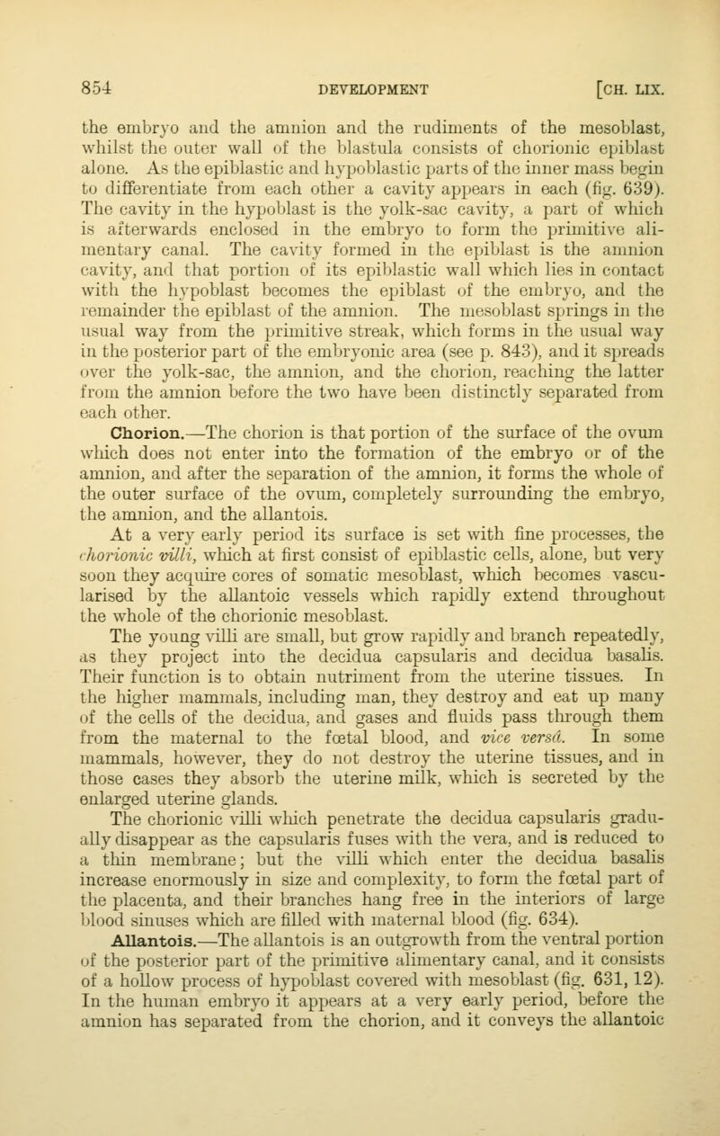 the embryo and the amnion and the rudiments of the mesoblast, whilst the outer wall of the blastula consists of chorionic epiblast alone. As the epiblastic and hypoblastic parts of the inner mass begin to differentiate from each other a cavity appears in each (fig. 639). The cavity in the hypoblast is the yolk-sac cavity, a part of which is afterwards enclosed in the embryo to form the primitive ali- mentary canal. The cavity formed in the epiblast is the amnion cavity, and that portion of its epiblastic wall which lies in contact with the hypoblast becomes the epiblast of the embryo, and the remainder the epiblast of the amnion. The mesoblast springs in the usual way from the primitive streak, which forms in the usual way in the posterior part of the embryonic area (see p. 843), and it spreads over the yolk-sac, the amnion, and the chorion, reaching the latter from the amnion before the two have been distinctly separated from each other. Chorion.—The chorion is that portion of the surface of the ovum wliich does not enter into the formation of the embryo or of the amnion, and after the separation of the amnion, it forms the whole of the outer surface of the ovum, completely surrounding the embryo, the amnion, and the allantois. At a very early period its surface is set with fine processes, the chorionic villi, which at first consist of epiblastic cells, alone, but very soon they acquire cores of somatic mesoblast, which becomes vascu- larised by the allantoic vessels which rapidly extend throughout the whole of the chorionic mesoblast. The young villi are small, but grow rapidly and branch repeatedly, as they project into the decidua capsularis and decidua basalis. Their function is to obtain nutriment from the uterine tissues. In the higher mammals, including man, they destroy and eat up many of the cells of the decidua, and gases and fluids pass through them from the maternal to the foetal blood, and vice versa. In some mammals, however, they do not destroy the uterine tissues, and in those cases they absorb the uterine milk, which is secreted by the enlarged uterine glands. The chorionic villi wliich penetrate the decidua capsularis gradu- ally disappear as the capsularis fuses with the vera, and is reduced to a thin membrane; but the villi which enter the decidua basalis increase enormously in size and complexity, to form the foetal part of the placenta, and their branches hang free in the interiors of large blood sinuses which are filled with maternal blood (fig. 634). Allantois,—The allantois is an outgrowth from the ventral portion of the posterior part of the primitive alimentary canal, and it consists of a hollow process of h}^oblast covered with mesoblast (fig, 631, 12). In the human embryo it appears at a very early period, before the amnion has separated from the chorion, and it conveys the allantoic