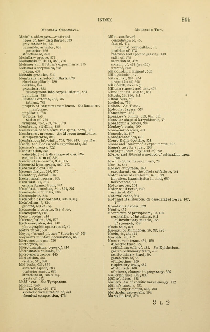 Medulla Ohi.onqata. Mflilulla oblongata—continued libres of, how distributed, 639 urey matter in, 081 pjTamldB, anterior, 638 posterior, 039 structure of, 640 Medullary f;roove, 871 Meibomian follicles, 483, 770 Meissner and Biittner's experiments, 825 Meissner's corpuscles, 734 plexus, 404 Melanin f;ranules, 814 Jlembrana eapsulo-puplllarls, 878 cliorio-capUlaris, 780 decidua, 847 granulosa, 833 development Into corpus luteum, 834 liyaloidoa, 788 limitans externa, 785, 787 interna, 7S3 propria or basement membrane. See Basement- membrane. pupUlaris, 878 tectoria, 750 action of, 762 tympani, 752, 753, 700, 879 Membrane, vitelline, 836 Membranes of the brain and spinal cord, 190 Membranes, mucous. Sec Mucous membranes. semipermeable, 323 Membranous labyrinth, 755, 756, 879. See Ear. Mendel and Rockwood's experiments, 531 Meniere's disease, 722 Menstruation, 834 coincident with discharge of ova, 834 corpus luteum of, 834 Mercurial air-pumps, 384, 3S5 Mercurial kymograph, 209, 271 Meroblastic ova, 839 Mesencephalon, 636, 875 Mesentery, dorsal, 846 Mesial nasal process, 858 Mesoblast, 21, 843 organs formed from, 847 Mesoblastic somites, 844, 854, 857 Mesoneplirie tubules, 885 Mesonephros, 885 Metabolic balance-sheets, 595 et'.seq. Metabolism, 7, 824 general, 694 et scq. Metanephric tubules, 883 ct seq, Metanephros, 886 Meta-proteins, 414 Meteucephalon, 036, 875 Methsemoglobin, 447, 448 photographic spectrum of, ib. Mett's tubes, 500 Meyer, sound picture theories of, 763 Meynert's fountain decussation, 650 Micrococcus ureae, 580 Microcytes, 430 Micro-organisms, types of, 416 Microsmatic animals, 750 Micro-spectroscope, 445 Micturition, 561 centre, 561,090 Mid-brain, 035, 875 anterior aspect, 638 posterior aspect, 639 structure of, 038 et seq. tracts of, 651 Middle ear. See Tympanum. Mid-gut, 846 Milk, as food, 470, 472 alcoholic fermentation of, 474 chemical composition, 473 MuREXiDE Test. Milk—eontinued coagulation of, ib. fats of, 474 chemical composition, ih. proteins of, 473 reaction and specific gravity, 473 salts of, 476 secretion of, 472 souring of, 474 (sec 410) uterine, 850 Milk-curdling ferment, 505 Milk-globules, 470 Milk-sugar, 394, 474 properties of, 396 Milk-teeth, 05 et scq. MUlon's reagent and test, 407 Mitochondrial sheath, 831 Mitosis, 10, 840, 841 • Mitral cells, 750 Modiolus, 756 Molars. See Teeth. Molecular layers, 668 Momentum, 204 Monakow's bundle, 029, 649, 051 Monaster stage of karyokinesls, 17 Monatomic alcohols, 392 Monkey's brain, 099 Mono-amino-acids, 401 Monoplegia, 697 Monosaccharides, 392 Monro-Kellie doctrine, 311 Moore and Rockwood's experiments, 533 Moore's test for sugar, 393 Morgagni, sessile hydatid of, 890 Momer and Sjoquist's method of estimating urea, 566 Morphological development, 20 Morula, 847 Mosso's ergograph, 150 experiments on the effects of fatigue, 151 Motor areas of cerebrum, 696, 699 impulses, transmission in cord, 680 nerve-fibres, 91 Motor nerves, 161 Motor oculi nerve, 640 origin of, 652 Motorial sense, 742 Mott and Halliburton, on degenerated nerve, 167, 177 Mountain sickness, 373 Mouth, 457 Movements of protoplasm, 12, 100 peristaltic, of intestines, 541 of involuntary muscle, 158 of stomach, 539 Mucic acid, 394 Mucigen or Mucinogen, 20, 33, 486 Mucin, 20, 33, 412 Mucoids, 48, 412 Mucous membrane, 464, 482 digestive tract, ib. epithelium-cells of, 482. See Epithelium. gastro-pulmonary tract, 482 genito-urinary tract, ib. gland-ceUs of, ib. of intestines, 469 respiratory tract, 482 of stomach, 4G0 of uterus, changes in pregnancy, 836 MiUlerian duct, 887, 889 Miiller's fibres, 783 Midler's law of specific nerve energy, 732 Miiller's muscle, 781 Munk's experiments, 533, 703 Multipolar nerve-cells, 194 Muiexlde test, 672 O 1. Z