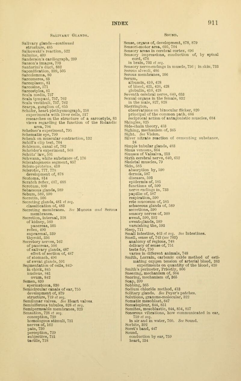 Salivary Glands. Salivary g\tn:\(\s—continued structure, 4S5 Salkowski's reaction, 522 Salniiue, 40'.' Sanderson's cardioj^raph, 239 Sanson's images, 7'.'3 Santorini's liuct, SS2 Saponification, S'J'J, 505 Sarcolemma, 80 Sarcomeres, S3 Sarcoplasni, 81 Sarcosine, 571 Sarcostylos, 81 Scala media, 757 Scala tynipani, 757, 762 Scala vestlbuli, 757, 7e2 Scarpa, ganglion of, 655 Scliafor, heart pletbysmograph, 258 experiments with liver cells, 517 researches on the structure of a sarcostyle, 83 views regarding the function of the Rolandic area, 704 Scheiner's experiment, 795 Schematic eye, 790 Sclienk on muscular contraction, 132 Schiff's clip test, 704 Schlemm, canal of, 782 Schroder's experiment, 508 Schiitz' law, 501 Schwann, white substance of, 170 Scleratogenous segment, 857 Sclero-proteins, 410 Sclerotic, 777, 778 development of, 878 Scotoma, 814 Scratch reflex, 087, 088 Scrotum, 890 Sebaceous glands, 589 Sebum, 589, 590 Secretin, 500 Secreting glands, 481 et seq. classification of, 483 Secreting membranes. Si-e Mucous and Serous membranes. Secretion, internal, 328 of kidney, 500 pancreas, 505 reflex, 490 suprarenal, 339 thyroid, 330 Secretory nerves, 102 of pancreas, 600 of salivary glands, 487 efl'ect of section of, 487 of stomach, 490 of sweat glands, 591 Segmentation of cells, 842* in chick, 845 nucleus, S41 ovum, 842 Semen, 830 spermatozoa, 830 Semicircular canals of ear, 755 development of, 879 structure, 719 ct seq. Semilunar valves. Sec Heart valves. Seminiferous tubules, 828 et seq. Semipermeable membranes, 323 Sensation, 728 it seq. conception, 729 homologous stimuli, 731 nerves of, 102 pain, 730 perception, 729 subjective, 731 tactile, 718 Sound. Sense, organs of, development, 878, 879 Sensori-motor area, 095, 704 Sensory areas in cerebral cortex, 090 Sensory imjires^ions, conduction of, by spinal cord, 078 in brain, 703 et seq. Sensory nerve-endings in muscle, 730 ; in skin, 733 Serous alveoli, 480 Serous membranes, 206 Serum, albumin, 410, 428 of blood, 421, 420,428 globulin, 410, 428 Seventh cerebral nerve, 040, 653 Sexual organs in the female, 832 in the male, 827, 828 Sherrington, observations on binocular flicker, 820 principal of the common path, 080 reciprocal action of antagonistic muscles, 684 Shingles, 825 Side-chain theory, 453 Sighing, mechanism of, 305 Sight. See Vision. Silver nitrate reaction of cementing substance, 34 Simple tubular glands, 483 Sinus venosus, 804 Sinuses of Valsalva, 213 Sixth cerebral nerve, 040, 652 Skeletal muscles. 79 Skin, 585 absorption by, 590 dermis, 587 diseases, 593 epidermis of, 585 functions of, 590 nerve endings in, 733 papillae of, 587 respiration, 590 rete mucosum of, 585 sebaceous glands of, 589 secretions, 590 sensory nerves of, 360 sweat, 590, 592 sweat-glands, 589 varnishing the, 593 Sleep, 711 SmaU intestine, 403 et siq. See Intestines. Smell, sense of, 743 (see 703) anatomy of regions, 748 delicacy of sense of, 751 tests for, 750 varies in difi'erent animals, 748 Smith, Lorrain, carbonic oxide method of esti- mating oxygen tension of arterial blood, 383 experiments on quantity of the blood, 420 Smith's perimeter. Priestly, 800 Sneezing, mechanism of, 304 Snoring, mechanism of, 365 Soap,399 Sobbing, 365 Sodium chloride method, 413 Solitary glands. See Peyer's patches. Solutions, gramme-molecular, 322 Somatic mesoblast, 847 Somatopleur, 844, 851 Somites, mesoblastic, 844, 854, 857 Sonorous vibrations, how communicated in ear, 759 et seq. in air and in water, 760. See Sound. Sorbite, 392 Soret's band, 447 Sound, conduction by ear, 759 heart, 234