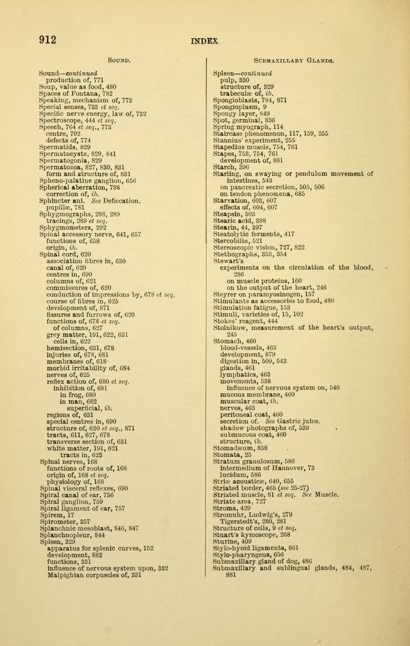 Sound. Sound—continued production of, 771 Soup, value as food, 480 Spaces of Fontana, 782 Speaking, mechanism of, 773 Special senses, 733 et seq. Hpecitic nerve energy, law of, 732 Spectroscope, 444 et seq. Speech, 764 et seq., 773 centre, 702 defects of, 774 Spermatids, 829 Spermatocysts, 829, 841 Spermatogonia, 829 Spermatozoa, 827, 830, 831 form and structure of, 831 Spheno-palatine ganglion, 050 Spherical aberration, 798 correction of, ib. Sphincter anl. See Defsecation. pupillae, 781 Sphygmographs, 288, 289 tracings, 289 et seq. Sphygmometers, 292 Spinal accessory nerve, 641, 657 functions of, 658 origin, ib. Spinal cord, 620 association fibres in, 630 canal of, 020 centres in, 690 columns of, 621 commissures of, 620 conduction of impressions by, 678 et seq. course of fibres in, 625 development of, 871 fissures and furrows of, 620 functions of, 678 et seq. of columns, 627 grey matter, 191, 622, 631 cells in, 622 hemisection, 631, 678 inj\iries of, 678, 681 membranes of, 618 morbid irritability of, 084 nerves of, 625 reflex action of, 680 et seq. inhibition of, 681 in frog, 680 in man, 682 superficial, ib. regions of, 631 special centres in, 690 structure of, 620 et seq., 871 tracts, 611, 627, 678 transverse section of, 631 white matter, 191, 621 tracts in, 623 Spinal nerves, 168 functions of roots of, 168 origin of, 108 et seq. physiology of, 168 Spinal visceral reflexes, 690 Spiral canal of ear, 756 Spiral ganglion, 759 Spiral ligament of ear, 757 Spirem, 17 Spirometer, 357 Splanchnic mesoblast, 846, 847 Splanchnopleur, 844 Spleen, 329 apparatus for splenic curves, 152 development, 882 functions, 331 Influence of nervous system upon, 332 Malpighian corpuscles of, 331 Submaxillary Glands. Spleen—continued pulp, 330 structure of, 329 trabeculse of, ib. Spongioblasts, 784, 871 Spongioplasm, 9 Spongy layer, «49 Spot, germinal, 836 Spring myograph, 114 Staircase phenomenon, 117, 159, 255 Stannius' experiment, 255 Stapedius muscle, 754, 761 Stapes, 753, 754, 761 development of, 861 Starch, 396 Starling, on swaying or pendulum movement of intestines, 543 on pancreatic .secretion, 505, 506 on tendon phenomena, 685 Starvation, 603, 607 effects of, 604, 607 Steapsin, 503 Stearic acid, 398 Stearin, 44, 397 Steatolytic ferments, 417 Stercobilin, 521 Stereoscopic vision, 727, 822 Stethographs, 353, 354 Stewart's experiments on the circulation of the blood, 286 on muscle proteins, 160 on the output of the heart, 246 Steyrer on paramyosinogen, 157 Stimulants as accessories to food, 480 Stimulation fatigue, 153 Stimuli, varieties of, 15, 102 Stokes' reagent, 444 Stolnikow, measurement of the heart's output, 245 Stomach, 460 blood-vessels, 463 development, 879 digestion in, 509, 543 glands, 461 lymphatics, 463 movetnents, 538 influence of nervous system on, 540 mucous membrane, 460 muscular coat, ib. nerves, 463 peritoneal coat, 460 secretion of. See Gastric juice. shadow photographs of, 539 submucous coat, 460 structure, ib. Stomad<eum, 858 Stomata, 25 Stratum granulosum, 586 Intermedium of Haimover, 73 lucidum, 586 Stria' acoustica;, 640, 655 Striated border, 465 {see 25-27) Striated muscle, 81 et seq. See Muscle. Striate area, 72'r Stroma, 429 Stromuhr, Ludwig's, 279 Tigerstedt's, 280, 281 Structure of cells, 9 et seq. Stuart's kymoscope, 268 Sturine, 409 Stylo-hyoid ligaments, 861 Stylo-pharyngeus, 656 Submaxillary gland of dog, 480 Submaxillary and sublingual glands, 484, 487, 881