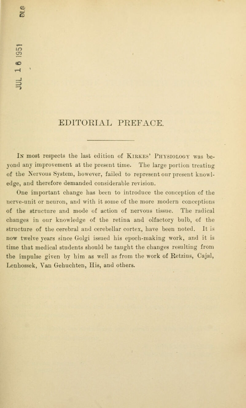 — en EDITORIAL PREFACE. In most respects the last edition of Kirkes' Physiology was be- yond any improvement at the present time. The large portion treating of the Mervous System, however, failed to represent our present knowl- edge, and therefore demanded considerable revision. One important change has been to introduce the conception of the nerve-unit or neuron, and with it some of the more modern conceptions of the structure and mode of action of nervous tissue. The radical changes in our knowledge of the retina and olfactory bulb, of the structure of the cerebral and cerebellar cortex, have been noted. It is now twelve years since Golgi issued his epoch-making work, and it is time that medical students should be taught the changes resulting from the impulse given by him as well as from the work of Retzius, Cajal, Lenhossek, Van Gehuchten, His, and others.