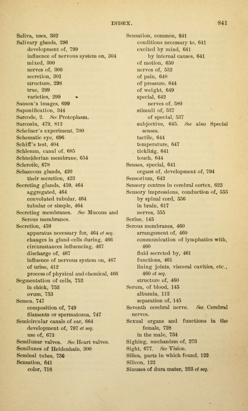 Saliva, uses, 302 Salivary glands, 296 development of, 799 influence of nervous system on, 304 mixed, 300 nerves of, 300 secretion, 301 structure, 298 true, 299 varieties, 299 • Sanson's images, 699 Saponification, 344 Sarcode, 2. See Protoplasm. Sarcosin, 479, 812 Scheiner's experiment, 700 Schematic eye, 696 Schiff's test, 404 Schlemm, canal of, 685 Schneiderian membrane, 654 Sclerotic, 678 Sebaceous glands, 420 their secretion, 423 Secreting glands, 459, 464 aggregated, 464 convoluted tubular, 464 tubular or simple, 464 Secreting membranes. See Mucous and Serous membranes. Secretion, 459 apparatus necessary for, 464 et seq. changes in gland-cells during, 466 circumstances influencing, 467 discharge of, 467 influence of nervous system on, 467 of urine, 412 process of physical and chemical, 466 Segmentation of cells, 752 in chick, 753 ovum, 753 Semen, 747 composition of, 749 filaments or spermatozoa, 747 Semicircular canals of ear, 664 development of, 797 et seq. use of, 673 Semilunar valves. See Heart valves. Semilunes of Heidenhain, 300 Seminal tubes, 736 Sensation, 641 color, 718 Sensation, common, 641 conditions necessary t<>, 641 excited by mind, 641 by internal causes, 641 of motion, 650 nerves of, 552 of pain, 648 of pressure. 644 of weight, 649 special, 642 nerves of, 580 stimuli of, 537 of special, 537 subjective, 645. See also Special senses. tactile, 644 temperature, 647 . ticklidg, 641 touch, 644 Senses, special, 641 organs of, development of, 794 Sensorium, 642 Sensory centres in cerebral cortex, 623 Sensory impressions, conduction of, 555 by spinal cord, 556 in brain, 617 nerves, 555 Serine, 145 Serous membranes, 460 arrangement of, 460 communication of lymphatics with, 460 fluid secreted by, 461 functions, 461 lining joints, visceral cavities, etc., 460 et seq. structure of, 460 Serum, of blood, 145 albumin, 112 separation of, 145 Seventh cerebral nerve. See. Cerebral nerves. Sexual organs and functions in the female, 728 in the male, 734 Sighing, mechanism of, 273 Sight, 677. See Vision. Silica, parts in which found, 122 Silicon, 122 Sinuses of dura mater, 223 et seq.