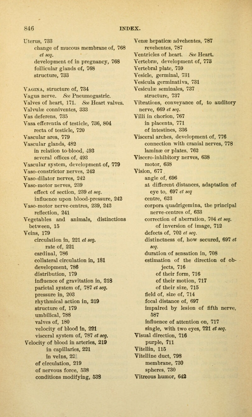 Uterus, 733 change of mucous membrane of, 768 et seq. development of in pregnancy, 768 follicular glands of, 768 structure, 733 Vagina, structure of, 734 Vagus nerve. See Pneumogastric. Valves of heart, 171. See Heart valves. Valvule conniventes, 333 Vas deferens, 735 Vasa efferentia of testicle, 736, 804 recta of testicle, 720 Vascular area, 779 Vascular glands, 482 in relation to blood, 493 several offices of, 493 Vascular system, development of, 779 Vaso-constrictor nerves, 242 Vaso-dilator nerves, 242 Vaso-motor nerves, 239 effect of section, 239 et seq. influence upon blood-pressure, 242 Vaso-motor nerve-centres, 239, 242 reflection, 241 Vegetables and animals, distinctions between, 15 Veins, 179 circulation in, 221 et seq. rate of, 221 cardinal, 786 collateral circulation in, 181 development, 786 distribution, 179 influence of gravitation in, 218 parietal system of, 787 et seq. pressure in, 203 rhythmical action in, 219 structure of, 179 umbilical, 788 valves of, 180 velocity of blood in, 221 visceral system of, 787 et seq. Velocity of blood in arteries, 219 in capillaries, 221 in veins, 22. of circulation, 219 of nervous force, 538 conditions modifying, 538 Venae hepaticae advehentes, 787 revehentes, 787 Ventricles of heart. See Heart. Vertebra1., development of, 773 Vertebral plate, 759 Vesicle, germinal, 731 Vesicula germinativa, 731 Vesiculae seminales, 737 structure, 737 Vibrations, conveyance of, to auditory nerve, 669 et seq. Villi in chorion, 767 in placenta, 771 of intestines, 336 Visceral arches, development of, 776 connection •with cranial nerves, 778 lamina? or plates. 762 Viscero-inhibitory nerves, 638 motor, 638 Vision, 677. angle of, 696 at different distances, adaptation of eye to, 697 et seq centre, 623 corpora quadrigemina, the principal nerve-centres of, 633 correction of aberration, 704 et seq. of inversion of image, 712 defects of, 702 et seq. distinctness of, how secured, 697 et seq. duration of sensation in, 708 estimation of the direction of ob- jects, 716 of their form, 716 of their motion, 717 of their size, 715 field of, size of, 714 focal distance of, 697 impaired by lesion of fifth nerve, 587 influence of attention on, 717 single, with two eyes, 721 et seq. Visual direction, 716 purple, 711 Vitellin, 115 Vitelline duct, 798 membrane, 730 spheres, 730 Vitreous humor, 643