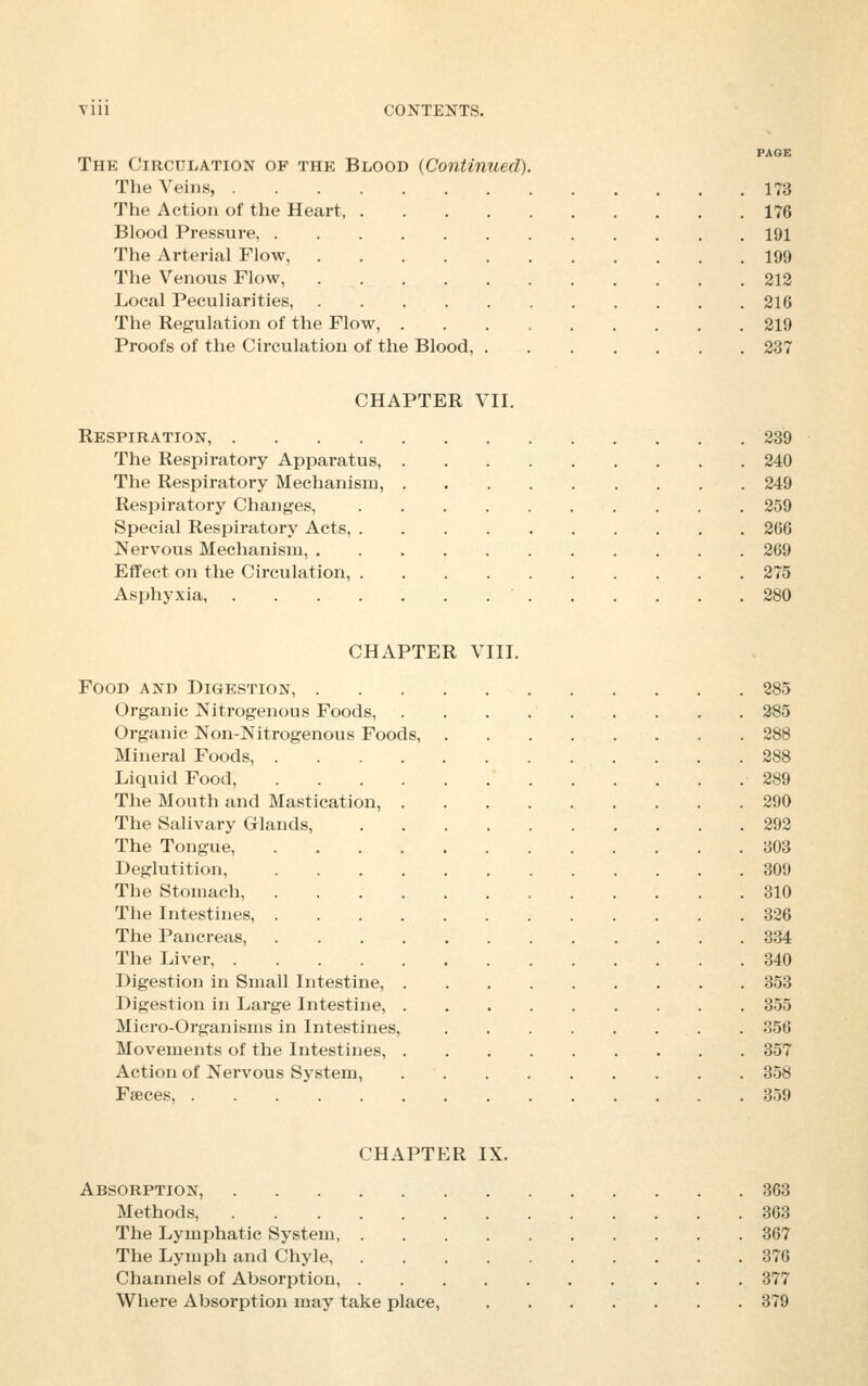 Vlll CONTENTS. PAGE The Circulation of the Blood {Continued). The Veins, 173 The Action of the Heart, 176 Blood Pressure, 191 The Arterial Flow, 199 The Venous Flow, 212 Local Peculiarities, 216 The Regulation of the Flow, 219 Proofs of the Circulation of the Blood, 237 CHAPTER VII. Respiration, 239 The Respiratory Apparatus, 240 The Respiratory Mechanism, 249 Respiratory Changes, 259 Special Respiratory Acts, 266 Nervous Mechanism, 269 Effect on the Circulation, 275 Asphyxia, 280 CHAPTER VIII. Food and Digestion, 285 Organic Nitrogenous Foods, 285 Organic Non-Nitrogenous Foods, 288 Mineral Foods, 288 Liquid Food, . . .289 The Mouth and Mastication, 290 The Salivary Glands, 292 The Tongue, . 803 Deglutition, 309 The Stomach, 310 The Intestines, 326 The Pancreas, 334 The Liver, 340 Digestion in Small Intestine, 353 Digestion in Large Intestine, 355 Micro-Organisms in Intestines, 356 Movements of the Intestines, 357 Action of Nervous System, 358 Fseces, 359 CHAPTER IX. Absorption, 363 Methods, 363 The Lymphatic System 367 The Lymph and Chyle, 376 Channels of Absorption, 377 Where Absorption may take place, 379