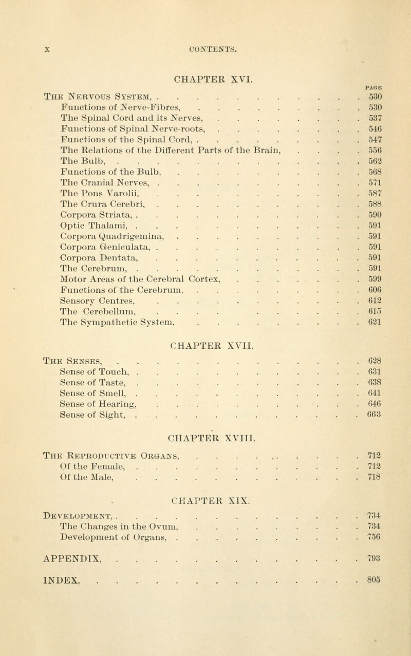 CHAPTER XVI. PAGE The Nervous System, 530 Functions of Nerve-Fibres, 530 The Spinal Cord and its Nerves, 537 Functions of Spinal Nerve-roots, 546 Functions of the Spinal Cord, 547 The Relations of the Different Parts of the Brain, .... 556 The Bulb, 563 Functions of the Bulb, 568 The Cranial Nerves, 571 The Pons Varolii, 587 The Crura Cerebri 588. Corpora Striata, 590 Optic Thalanii, 591 Corpora Quadrigemina, 591 Corpora Geniculata, 591 Corpora Dentata, 591 The Cerebrum, 591 Motor Areas of the Cerebral Cortex, 599 Functions of the Cerebrum 606 Sensory Centres, 612 The Cerebellum, .... 615 The Sympathetic System, 621 CHAPTER XVII. The Senses 638 Sense of Touch, 631 Sense of Taste, 638 Sense of Smell, 641 Sense of Hearing, 646 Sense of Sight, 663 CHAPTER XVIII. The Reproductive Organs, . . . 712 Of the Female, 712 Of the Male, 718 CHAPTER XIX. Development, 734 The Changes in the Ovum, 734 Development of Organs, 756 APPENDIX 793 INDEX, 805