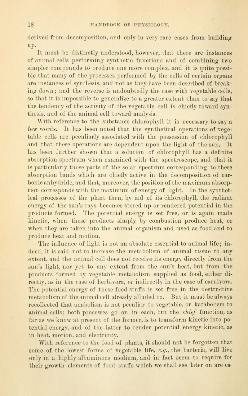 derived from decomposition, and only in very rare cases from building up. It must be distinctly understood, however, that there are instances of animal cells performinci^ synthetic functions and of combining two simpler compounds to produce one more comjilex, and it is quite possi- ble that many of the processes performed by the cells of certain organs are instances of synthesis, and not as they have been described of break- ing down; and the reverse is undoubtedly the case with vegetable cells, so that it is impossible to generalize to a greater extent than to say that the tendency of the activity of the vegetable cell is chiefly toward syn- thesis, and of the animal cell toward analysis. With reference to the substance chlorophyll it is necessary to say a few words. It has been noted that the synthetical operations of vege- table cells are peculiarly associated with the possession of chlorophyll and that these operations are deiDendent upon the light of the sun. It has been further shown that a solution of chlorophyll has a definite absorption spectrum when examined with the spectroscope, and that it is particularly those parts of the solar spectrum corresponding to these absorption bands which are chiefly active in the decomposition of car- bonic anhydride, and that, moreover, the position of the maximum absorp- tion corresponds with the maximum of energy of light. In the synthet- ical processes of the plant then, by aid of its chlorophyll, the radiant energy of the sun's rays becomes stored up or rendered potential in the products formed. The potential energy is set free, or is again made kinetic, when these products simply by combustion produce heat, or when they are taken into the animal organism and used as food and to produce heat and motion. The influence of light is not an absolute essential to animal life; in- deed, it is said not to increase the metabolism of animal tissue to any extent, and the animal cell does not receive its energy directly from the sun's light, nor yet to any extent from the sun's heat, but from the products formed by vegetable metabolism supplied as food, either di- rectly, as in the case of herbivora, or indirectly in the case of carnivora. The potential energy of these food stuffs is set free in the destructive metabolism of the animal cell already alluded to. But it must be always recollected that anabolism is not peculiar to vegetable, or katabolism to animal cells; both processes go on in each, but the cJiief function, as far as we know at present of the former, is to transform kinetic into po- tential energy, and of the latter to render potential energy kinetic, as in heat, motion, and electricity. With reference to the food of plants, it should not be forgotten that some of the lowest forms of vegetable life, e.g., the bacteria, will live only in a highly albuminous medium, and in fact seem to require for their growth elements of food stuffs which we shall see later on are es-