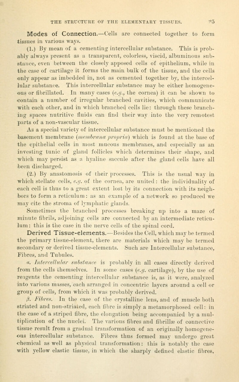 Modes of Connection.—Cells are conuected together to form tissues in various ways. (1.) By mean of a cementing intercellular substance. This is prob- ably always present as a transparent, colorless, viscid, albuminous sub- stance, even between the closely apposed cells of epithelium, while in the case of cartilage it forms the main bulk of the tissue, and the cells only appear as imbedded in, not as cemented together by, the intercel- lular substance. This intercellular substance may be either homogene- ous or fibrillated. In many cases {e.g., the cornea) it can be shown to •contain a number of irregular branched cavities, which communicate witli each other, and in which branched cells lie: through these branch- ing spaces nutritive fluids can find their way into the very remotest parts of a non-vascular tissue. As a special variety of intercellular substance must be mentioned the basement membrane {memhrana projyria) which is found at the base of the epithelial cells in most mucous membranes, and especially as an Investing tunic of gland follicles which determines their shape, and which may persist as :). hyaline saccule after the gland cells have all been discharged. (2.) By anastomosis of their processes. This is the usual way in which stellate cells, e.g. of the cornea, are united: the individuality of ■each cell is thus to a great extent lost by its connection with its neigh- bors to form a reticulum: as an example of a network so produced we may cite the stroma of lymphatic glands. Sometimes the branched processes breaking up into a maze of minute fibrils, adjoining cells are connected by an intermediate reticu- lum : this is tlie case in the nerve cells of the spinal cord. Derived Tissue-elements.—Besides the Cell, which may be termed the primary tissue-element, there are materials which may be termed secondary or derived tissue-elements. Such are Intercellular substance. Fibres, and Tubules. a. Intercellular substance is probably in all cases directly derived from the cells themselves. In some cases {e.g. cartilage), by the use of re:igents the cementing intercellular substance is, as it were, analyzed into various masses, each arranged in concentric layers around a cell or group of cells, from which it was probably derived. /?. Filrres. In the case of the crystalline lens, and of muscle both striated and non-striated, each fibre is simply a metamorphosed cell: in the case of a striped fibre, the elongation being accompanied by a mul- tiplication of the nuclei. The various fibres and fibrillaj of connective tissue result from a gradual transformation of an originally homogene- ous intercellular substance. Fibres thus formed may undergo great <.'hemical as well as physical transformation: this is notably the case with yellow elastic tissue, in which the sharply defined elastic fibres,