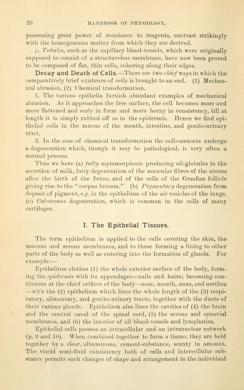 possessing great jDower of resistance to reagents, contrast strikingly witli the honiogeueous matter from which they are derived. y. Tubules, such as the capillary blood-vessels, which were originally supposed to consist of a structureless membrane, have now been proved to be composed of flat, thin cells, cohering along their edges. Decay and Death of Cells.—There are two chief ways in which the comparatively brief existence of cells is brought to an end. (1) Mechan- ical abrasion, (2) Chemical transformation. 1. The various epithelia furnish abundant examples of mechanical abrasion. As it approaches the free surface, the cell becomes more and more flattened and scaly in form and more horny in consistency, till at length it is simply rubbed off as in the epidermis. Hence we find epi- thelial cells in the mucus of the mouth, intestine, and genito-urinary tract. 2. In the case of chemical transformation the cell-contents undergo- a degeneration Avliich, though it may be pathological, is very often a normal process. Thus we have (a) fatt// metamorphosis producing oil-globules in the secretion of milk, fatty degeneration of the muscular fibres of the uterus- after the birth of the fo3tus, and of the cells of the Graafian follicle giving rise to the corpus luteum. (b) Pirjmetdary degeneration from, deposit of pigment, e.g. in the epithelium of the air vesicles of the lungs, (c) Calcareous degeneration, which is common in the cells of many cartilages. I. The Epithelial Tissues. The term epithelium is applied to the cells covering the skin, the mucous and serous membranes, and to those forming a lining to other parts of the body as well as entering into the formation of glands. For example:— Epithelium clothes (1) the whole exterior surface of the body, form- ing the epidermis with its appendages—nails and hairs; becoming con- tinuous at the chief orifices of the body—nose, mouth, anus, and urethra —with the (2) ej)ithelium which lines the whole length of the (3) respi- ratory, alimentary, and genito-urinary tracts, together with the ducts of their various glands. Epithelium also lines the cavities of (4) the brain and the central canal of the spinal cord, (5) the serous and synovial membranes, and (6) the interior of all blood-vessels and lymphatics. Epithelial cells possess an intracellular and an intranuclear network (p. 9 and 10). When combi^ied together to form a tissue, they are held together by a clear, albuminous, cement-substance, scanty in amount. The viscid semi-fluid consistency both of cells and intercellular sub- stance permits such changes of shape and arrangement in the individual
