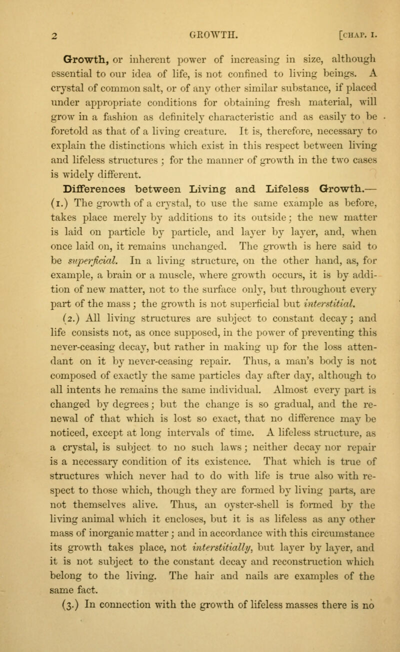 Growth, or inherent power of increasing in size, .although essential to our idea of life, is not confined to living beings. A crystal of common salt, or of any other similar substance, if placed under appropriate conditions for obtaining fresh material, will grow in a fashion as definitely characteristic and as easily to be foretold as that of a living creature. It is, therefore, necessary to explain the distinctions which exist in this respect between living and lifeless structures ; for the manner of growth in the two cases is widely different. Differences between Living and Lifeless Growth.— (i.) The growth of a crystal, to use the same example as before, takes place merely by additions to its outside: the new matter is laid on particle by particle, and layer by layer, and, when once laid on, it remains unchanged. The growth is here said to be superficial. In a living structure, on the other hand, as, for example, a brain or a muscle, where growth occurs, it is by addi- tion of new matter, not to the surface only, but throughout even- part of the mass; the growth is not superficial but interstitial, (2.) All living structures are subject to constant decay; and life consists not, as once supposed, in the power of preventing this never-ceasing decay, but rather in making up for the loss atten- dant on it by never-ceasing repair. Thus, a man's body is not composed of exactly the same particles day after day, although to all intents he remains the same individual. Almost every part is changed by degrees; but the change is so gradual, and the re- newal of that which is lost so exact, that no difference may be noticed, except at long intervals of time. A lifeless structure, as a crystal, is subject to no such laws ; neither decay nor repair is a necessary condition of its existence. That which is true of structures which never had to do with life is true also with re- spect to those which, though they are formed by living parts, are not themselves alive. Thus, an oyster-shell is formed by the living animal which it encloses, but it is as lifeless as any other mass of inorganic matter; and in accordance with this circumstance its growth takes place, not interstitially, but layer by layer, and it is not subject to the constant decay and reconstruction which belong to the living. The hair and nails are examples of the same fact. (3.) In connection with the growth of lifeless masses there is no