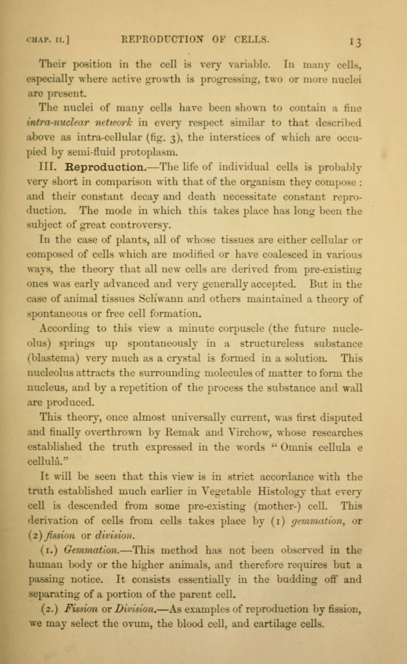 Their position in the cell is very variable. In many cells, dally where rth is 1 ring, two or more 1. are present. The nuclei <>f many ells ha shown to contain a \-nuclear network in every oilar to th I ribed ■bore as intra-eellnlar (fig. 3), the tut of which are occu- pied by Bemi-fluid protopla>m. III. Reproduction.—The life of individual cells is probably very short in comparison with that of the organism they com] and their constant decay and death necessitate constant repro- duction. The mode in which this takes place has 1' _ d the subject of great controversy. In the case of plants, all of whoe tisE a ire either cellular or composed of cells which are modified or have 1 in various . the theory that all new cells are derived from pre-existimr was early advanced and very generally accepted. But in the 3 of animal tise - Schwann and others maintained a theory of spontaneous or free cell formation. According- to this view a minute corpuscle (the future nucle- olus) springs np spontaneously in a structureless substance (blastema) very much as a crystal is formed in a solution. This nucleolus attracts the suiTOundin- molecules of matter to form the nucleus, and by a repetition of the process the substance and wall are produced. This theory, once almost universally current, was first disputed and finally overthrown by Remak and Virchow, whose researches established the truth expressed in the words -• Omnis cellula e cellula/' It will be seen that this view is in strict accordance with the truth established much earlier in Vegetable Histology that every cell is descended from some pre-existimr (mother-) cell. This derivation of cells from cells takes place by (1) gemmation^ or ■a or division. (1.) Gemmation.—This method has not been observed in the human body or the higher animals, and therefore requires but a og notice. It consists ssentially in the budding off and .rating of a portion of the parent cell. (2.) Fission or Din ision.—As examples of reproduction by fission, we may select the ovum, the blood cell, and cartilage cells.