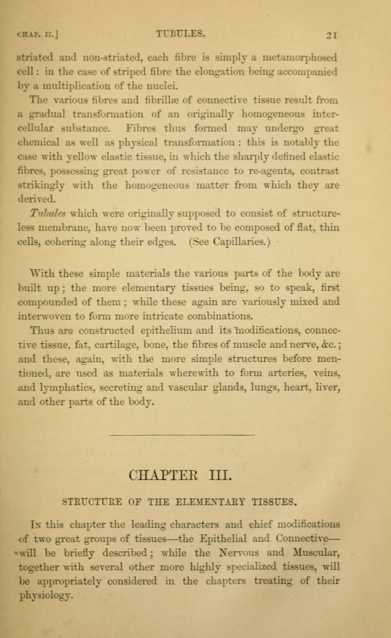 and noi imply a cell : in * by a multifile; - the nuclei. The various fibres and fibrflls anective gradual transfonuatioii of an originally homogeneous inter- cellular subsl Fil pea thus formed may undergo g chemical ;t^ well as physical transformation : this is notably the . It i i yellow el. - ie, in which the sharply defined el 3se8s _ _ vat power of resistance t _ strik: _ rith the homog tter from which they are derive 1. f which wen _ ally supposed i ructure- membrane, have now been proved to be composed of flat, thin Iges, 3 I lapillariea With these simple materials the various parts of the body are built up; the more elementary tissues bein_. - * speak, first compounded of them : while these again are variously mixed and interwoven to form ni'-re intricate combinations. Thus are constructed epithelium and its modifications, connec- tive tissue, fat. cartihiL'e, bone, the fibres of muscle and nerve. Arc.: and these, again, with the more simple structures before men- tioned, are usee - materials wherewith to fomi arteries, veins, and lympha: 3, e reting md vascular glands, lungs, heart, liver, and other pans of the body. CHAPTEB III. STRUCTURE OF THE ELEMENTARY TISSUES. In this chapter the leading characters and chief modifica: of two great groups of tissues—the Epithelial and Connective— •will be briefly described; while the Xerv.»us and Muscular, together with several other m _ - ialized . will be appropriately considered in the chapters treating of their physioL _