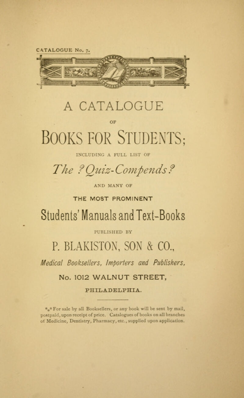 CATALOGUE No. 7. A CATALOGUE OF BOOKS FOR STUDENTS; INCLUDING A FULL LIST OF The fQuiz- Com paids ? AND MANY OF THE MOST PROMINENT Students' Manuals and Text-Books FUBLISHED BY P. BLAKISTOX, SOX & CO.. Medical Booksellers, Importers and Publishers, No. 1012 WALNUT STREET, PHILADELPHIA. *** For sale by all Booksellers, or any book will be sent by mail, postpaid, upon receipt of price. Catalogues of books on all branches o< Medicine, Dentistry, Pharmacy, etc., supplied upon application.