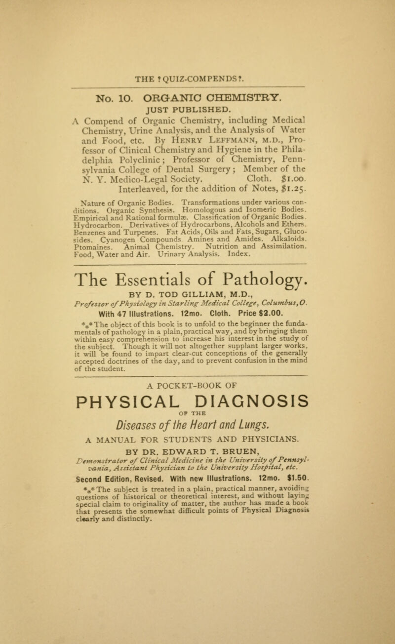 No. 10. ORGANIC CHEMISTRY. JUST PUBLISHED. • ompend of Organic Chemistry, including Medical Chemistry, Urine Analysis, and the Analysis of V and Food, etc. By Hknry LeFFMANN, m.d., Pro fessor of Clinical Chemistry and Hygiene in the Phila- delphia Polyclinic; Professor of Chemistry, Penn- sylvania College of Dental Surgery; Member of the V. Medico-Legal Society. Cloth. $1.00. Interleaved, for the addition of Notes, $1.25. Nature of Organic Bodies. Transformations under various con- ditions. Organic Synthesis. Homologous and Isomeric Bodies. Empirical and Rational formulae. Classification of Organic Bodies. Hydrocarbon. Derivatives of Hydrocarbons, Alcohols and Ethers. Benzenes and Turpenes. Fat Acids, Oils and Fats, Sugars, Glyco- sides. Cyanogen Compounds Amines and Amides. Alkaloids. Ptomaines. Animal Chemistry. Nutrition and Assimilation. Food, Water and Air. Urinary Analysis. Index. The Essentials of Pathology. BY D. TOD GILLIAM, M.D., Professor of Physiology in Starling Medical College, Columbus,0 With 47 Illustrations. 12mo. Cloth. Price $2.00. *** The object of this book is to unfold to the beginner the funda- mentals of pathology in a plain, practical way, and by bringing them within easy comprehension to increase his interest in the study of the subject. Though it will not altogether supplant larger works, it will be found to impart clear-cut conceptions of the generally accepted doctrines of the day, and to prevent confusion in the mind of the student. A POCKET-BOOK OF PHYSICAL DIAGNOSIS OF THE Diseases of the Heart and Lungs. A MANUAL FOR STUDENTS AND PHYSICIANS. BY DR. EDWARD T. BRUEN, ononstrator of Clinical Medicine in the University of Pennsyl- vania, Assistant Physician to the University Hospital, etc. Second Edition. Revised. With new Illustrations. 12mo. $1.50. %*The subject is treated in a plain, practical manner, avoiding questions of historical or theoretical interest, and without h special claim to originality of matter, the author has made a book that presents the somewhat difficult points of Physical Diagnosis clearly and distinctly.
