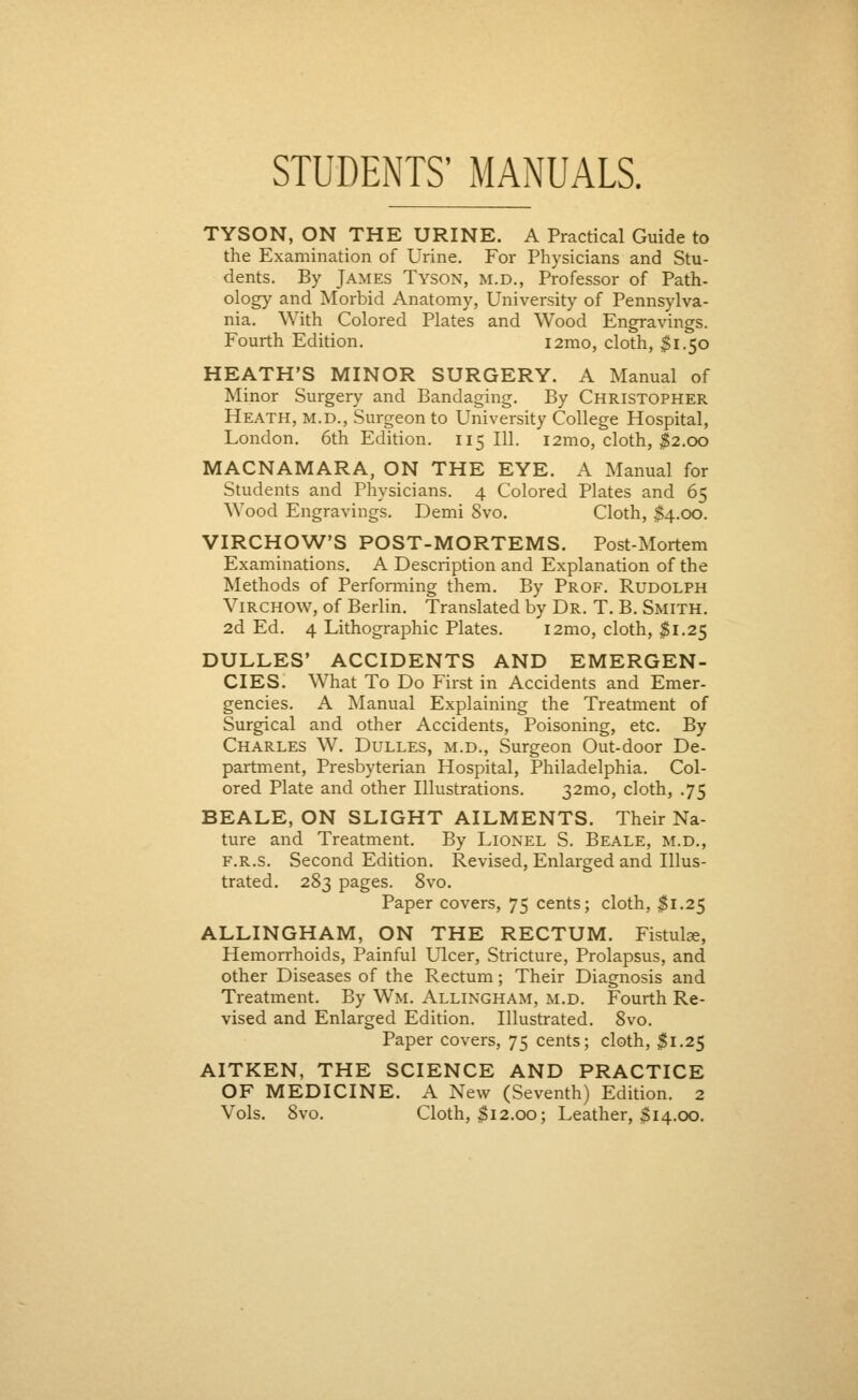 STUDENTS' MANUALS. TYSON, ON THE URINE. A Practical Guide to the Examination of Urine. For Physicians and Stu- dents. By James Tyson, m.d., Professor of Path- ology and Morbid Anatomy, University of Pennsylva- nia. With Colored Plates and Wood Engravings. Fourth Edition. i2mo, cloth, $1.50 HEATH'S MINOR SURGERY. A Manual of Minor Surgery and Bandaging. By Christopher Heath, m.d., Surgeon to University College Hospital, London. 6th Edition. 115 111. i2mo, cloth, $2.00 MACNAMARA, ON THE EYE. A Manual for Students and Physicians. 4 Colored Plates and 65 Wood Engravings. Demi 8vo. Cloth, $4.00. VIRCHOW'S POST-MORTEMS. Post-Mortem Examinations. A Description and Explanation of the Methods of Performing them. By Prof. Rudolph Virchow, of Berlin. Translated by Dr. T. B. Smith. 2d Ed. 4 Lithographic Plates. i2mo, cloth, #1.25 DULLES' ACCIDENTS AND EMERGEN- CIES. What To Do First in Accidents and Emer- gencies. A Manual Explaining the Treatment of Surgical and other Accidents, Poisoning, etc. By Charles W. Dulles, m.d., Surgeon Out-door De- partment, Presbyterian Hospital, Philadelphia. Col- ored Plate and other Illustrations. 32mo, cloth, .75 BEALE, ON SLIGHT AILMENTS. Their Na- ture and Treatment. By Lionel S. Beale, m.d., F.R.s. Second Edition. Revised, Enlarged and Illus- trated. 283 pages. 8vo. Paper covers, 75 cents; cloth, $1.25 ALLINGHAM, ON THE RECTUM. Fistulse, Hemorrhoids, Painful Ulcer, Stricture, Prolapsus, and other Diseases of the Rectum; Their Diagnosis and Treatment. By Wm. Allingham, m.d. Fourth Re- vised and Enlarged Edition. Illustrated. 8vo. Paper covers, 75 cents; cloth, $1.25 AITKEN, THE SCIENCE AND PRACTICE OF MEDICINE. A New (Seventh) Edition. 2 Vols. 8vo. Cloth, Si2.00; Leather, $14.00.