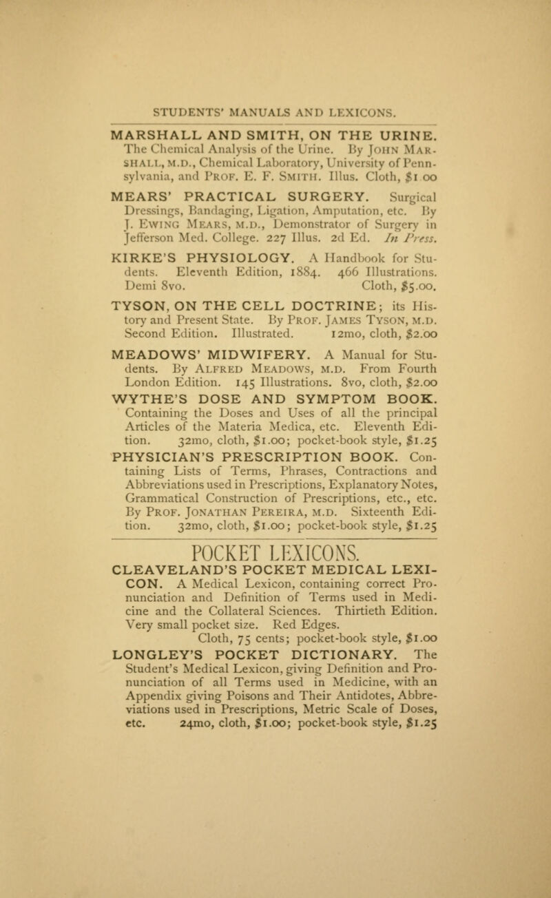 STUDENTS' MANUALS AND 1! XI MARSHALL AND SMITH, ON THE URINE. The Chemical Analysis of the Urine. By [OHN Mak- bh \i i, M.D., Chemical Laboratory, University of Penn< gylvania, and Prof. E. F. Smith. [11ns. Cloth, $i oo MEARS* PRACTICAL SURGERY. Surgical indaging, Ligation, Amputation, etc. By J. BwiNG Meak>. m.d., Demonstrator of Surgery in Jefferson Med. College. 227 Illus. 2d Ed. In Press. KIRKE'S PHYSIOLOGY. A Handbook for Stu- dents. Eleventh Edition, 1884. 466 Illustrations. I >emi 8vo. Cloth, #5.00. TYSON, ON THE CELL DOCTRINE; its His- tory and Present State. By Prof. JAMES Tyson, m.D. Second Edition. Illustrated. i2mo, cloth, $2.00 MEADOWS' MIDWIFERY. A Manual for Stu- dents. By Alfred Meadows, m.d. From Fourth London Edition. 145 Illustrations. 8vo, cloth, S2.00 WYTHE'S DOSE AND SYMPTOM BOOK. Containing the Doses and Uses of all the principal Articles of the Materia Medica, etc. Eleventh Edi- tion. 32mo, cloth, $1.00; pocket-book style, $1.25 PHYSICIAN'S PRESCRIPTION BOOK. Con- taining Lists of Terms, Phrases, Contractions and Abbreviations used in Prescriptions, Explanatory Notes, Grammatical Construction of Prescriptions, etc., etc. By Prof. Jonathan Pereira, m.d. Sixteenth Edi- tion. 32mo, cloth, $1.00; pocket-book style, $1.25 POCKET LEXICONS. CLEAVELAND'S POCKET MEDICAL LEXI- CON. A Medical Lexicon, containing correct Pro- nunciation and Definition of Terms used in Medi- cine and the Collateral Sciences. Thirtieth Edition. Very small pocket size. Red Edges. Cloth, 75 cents; pocket-book style, #1.00 LONGLEY'S POCKET DICTIONARY. The Student's Medical Lexicon, giving TJefinition and Pro- nunciation of all Terms used in Medicine, with an Appendix giving Poisons and Their Antidotes, Abbre- viations used in Prescriptions, Metric Scale of Doses, etc. 241110, cloth, $1.00; pocket-book style, $ 1.25
