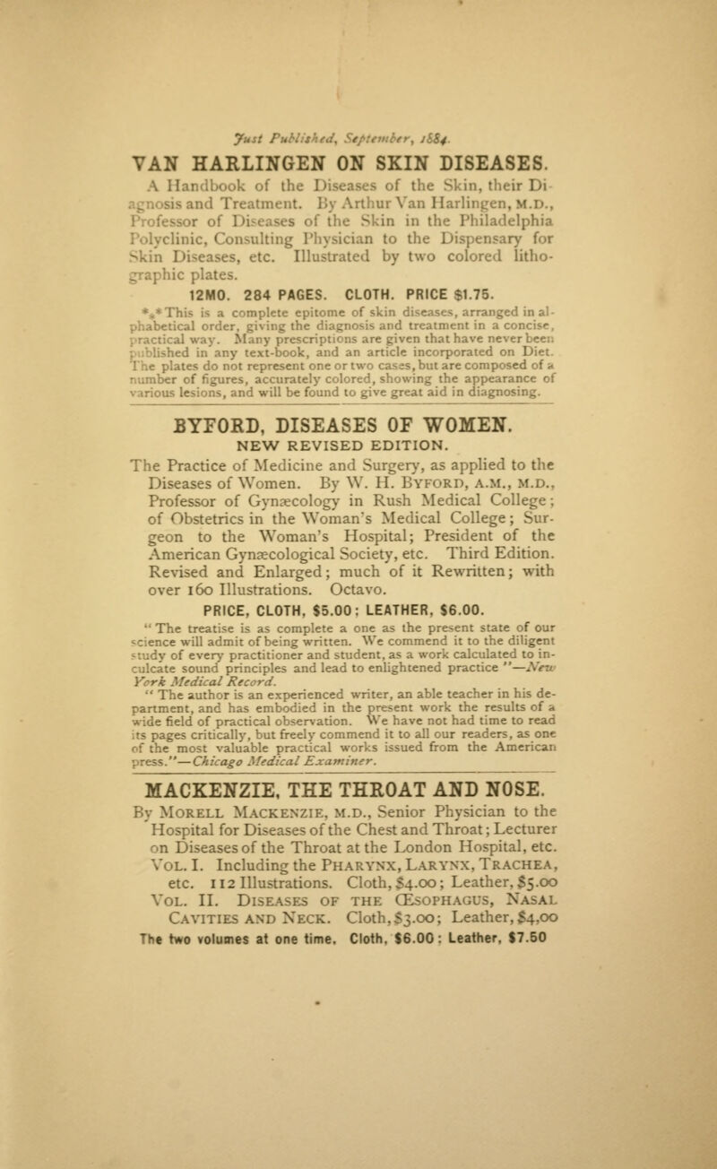 fust PtMUkedy September, 1I&4. VAN HARLINGEN ON SKIN DISEASES. A Handbook of the I of the Skin, their Di and Treatment. By Arthur Van Harlingen, lf.D., cssor of Diseases of the Skin in the Philadelphia clinic, Consulting Physician to the Dispensary for Skin Diseases, etc. Illustrated by two colored litho- graphic plates. 12M0. 284 PAGES. CLOTH. PRICE $1.75. %*This is a complete epitome of skin diseases, arranged in al- phabetical order, giving the diagnosis and treatment in a concise, :.cal way. Many prescriptions are given that have never beei: >hed in any text-book, and an article incorporated on Diet. The plates do not represent one or two cases, but are composed of a number of figures, accurately colored, showing the appearance of various lesions, and will be found to give great aid in diagnosing. BYFORD, DISEASES OF WOMEN. NEW REVISED EDITION. The Practice of Medicine and Surgery, as applied to the Diseases of Women. By W. II. BYFORD, a.m., m.d.. Professor of Gynaecology in Rush Medical College; of Obstetrics in the Woman's Medical College; Sur- geon to the Woman's Hospital; President of the American Gynaecological Society, etc. Third Edition. Revised and Enlarged; much of it Rewritten; with over 160 Illustrations. Octavo. PRICE, CLOTH, $5.00: LEATHER. S6.00. •' The treatise is as complete a one as the present state of our science will admit of being written. We commend it to the diligent study of every practitioner and student, as a work calculated to in- culcate sound principles and lead to enlightened practice —. c Medical Record. The author is an experienced writer, an able teacher in his de- partment, and has embodied in the present work the results of a wide field of practical observation. We have not had time to read its pages critically, but freely commend it to all our readers, as one of the most valuable practical works issued from the American press.—Chicago Medical Examiner. MACKENZIE, THE THROAT AND NOSE. By Morell Mackenzie, m.d., Senior Physician to the Hospital for Diseases of the Chest and Throat; Lecturer n Diseases of the Throat at the London Hospital, etc. Vol. I. Including the Pharynx, Larynx, Trachea, etc. 112 Illustrations. Cloth, S4.00; Leather, $5.00 Vol. II. Diseases of the CEsopha .;>. Xasal Cavities and Neck. Cloth,S3.00; Leather,$4,00 The two volumes at one time. Cloth. $6.00: Leather, $7.50