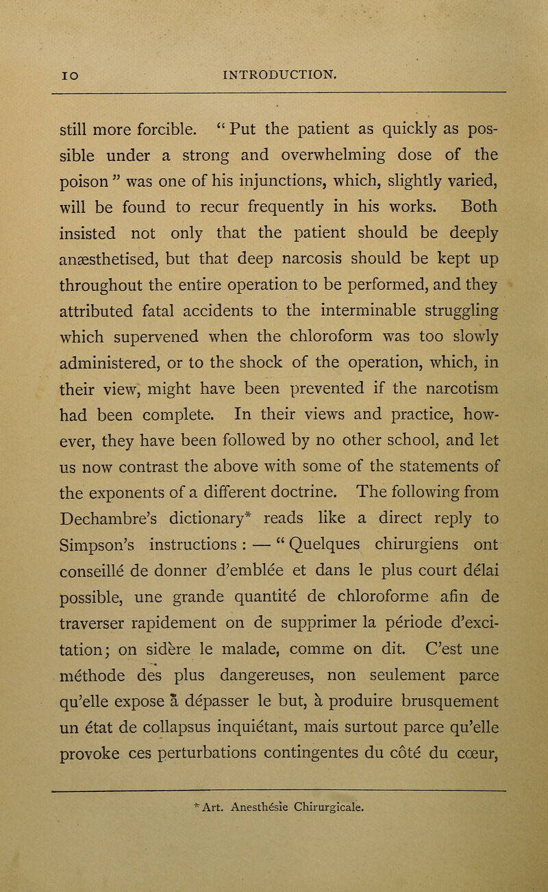 Still more forcible.  Put the patient as quickly as pos- sible under a strong and overwhelming dose of the poison  was one of his injunctions, which, slightly varied, will be found to recur frequently in his works. Both insisted not only that the patient should be deeply anaesthetised, but that deep narcosis should be kept up throughout the entire operation to be performed, and they attributed fatal accidents to the interminable struggling which supervened when the chloroform was too slowly administered, or to the shock of the operation, which, in their view, might have been prevented if the narcotism had been complete. In their views and practice, how- ever, they have been followed by no other school, and let us now contrast the above with some of the statements of the exponents of a different doctrine. The following from Dechambre's dictionary* reads like a direct reply to Simpson's instructions : —  Quelques chirurgiens ont conseille de donner d'emblee et dans le plus court delai possible, une grande quantite de chloroform e afin de traverser rapidement on de supprimer la periode d'exci- tationj on sidere le malade, comme on dit. C'est une methode des plus dangereuses, non seulement parce qu'elle expose a depasser le but, a produire brusquement un etat de coUapsus inquietant, mais surtout parce qu'elle provoke ces perturbations contingentes du cote du coeur, *Art. Anesth^sie Chirurgicale.