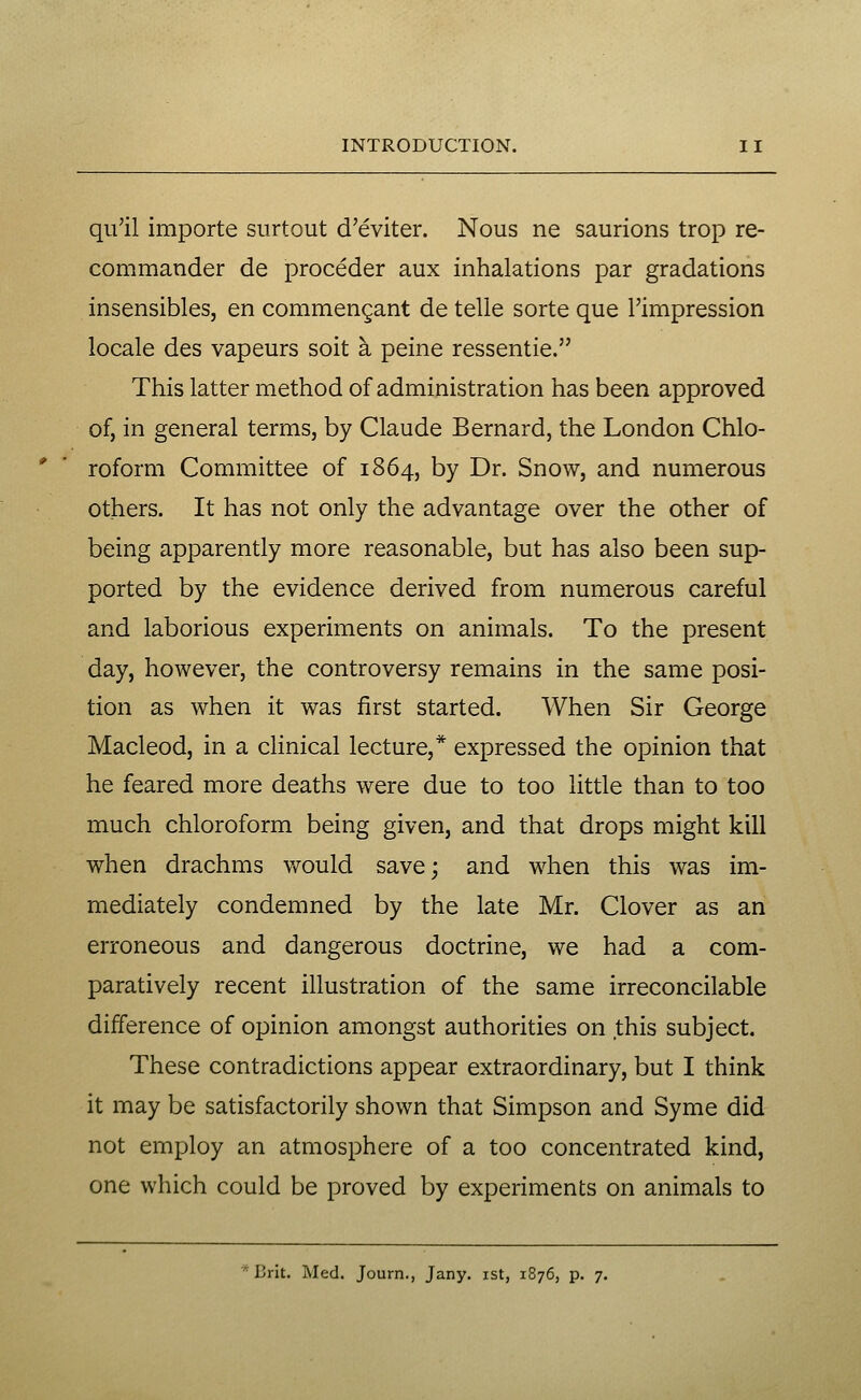 qu'il importe surtout d'eviter. Nous ne saurions trop re- commander de proceder aux inhalations par gradations insensibles, en commenQant de telle sorte que I'impression locale des vapeurs soit a peine ressentie. This latter method of administration has been approved of, in general terms, by Claude Bernard, the London Chlo- roform Committee of 1864, by Dr. Snow, and numerous others. It has not only the advantage over the other of being apparently more reasonable, but has also been sup- ported by the evidence derived from numerous careful and laborious experiments on animals. To the present day, however, the controversy remains in the same posi- tion as when it was first started. When Sir George Macleod, in a clinical lecture,* expressed the opinion that he feared more deaths were due to too little than to too much chloroform being given, and that drops might kill when drachms v/ould save; and when this was im- mediately condemned by the late Mr. Clover as an erroneous and dangerous doctrine, we had a com- paratively recent illustration of the same irreconcilable difference of opinion amongst authorities on this subject. These contradictions appear extraordinary, but I think it may be satisfactorily shown that Simpson and Syme did not employ an atmosphere of a too concentrated kind, one which could be proved by experiments on animals to * Brit. Med. Journ., Jany. ist, 1876, p. 7.