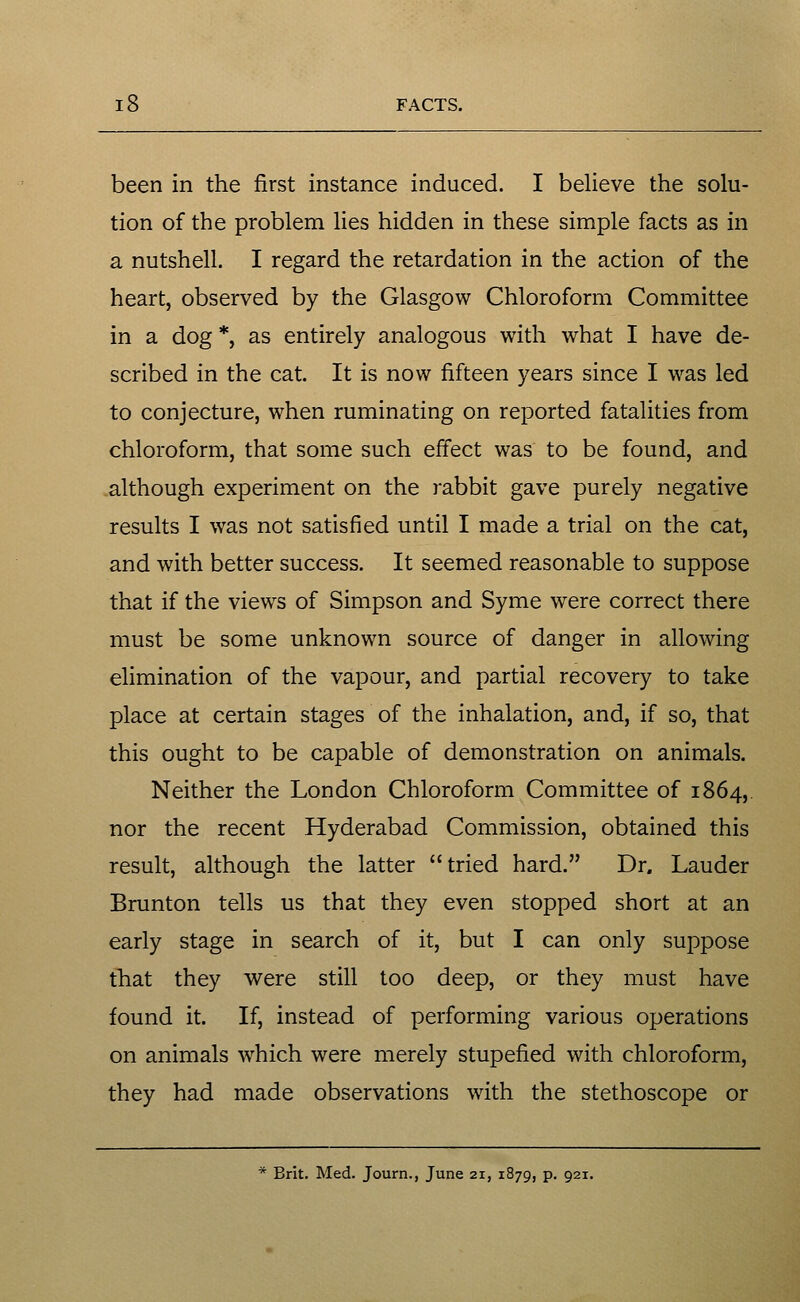 been in the first instance induced. I believe the solu- tion of the problem lies hidden in these simple facts as in a nutshell. I regard the retardation in the action of the heart, observed by the Glasgow Chloroform Committee in a dog *, as entirely analogous with what I have de- scribed in the cat. It is now fifteen years since I was led to conjecture, when ruminating on reported fatalities from chloroform, that some such effect was to be found, and although experiment on the rabbit gave purely negative results I was not satisfied until I made a trial on the cat, and with better success. It seemed reasonable to suppose that if the views of Simpson and Syme were correct there must be some unknown source of danger in allowing elimination of the vapour, and partial recovery to take place at certain stages of the inhalation, and, if so, that this ought to be capable of demonstration on animals. Neither the London Chloroform Committee of 1864, nor the recent Hyderabad Commission, obtained this result, although the latter tried hard. Dr. Lauder Brunton tells us that they even stopped short at an early stage in search of it, but I can only suppose that they were still too deep, or they must have found it. If, instead of performing various operations on animals which were merely stupefied with chloroform, they had made observations with the stethoscope or * Brit. Med. Journ., June 21, 1879, p. 921.