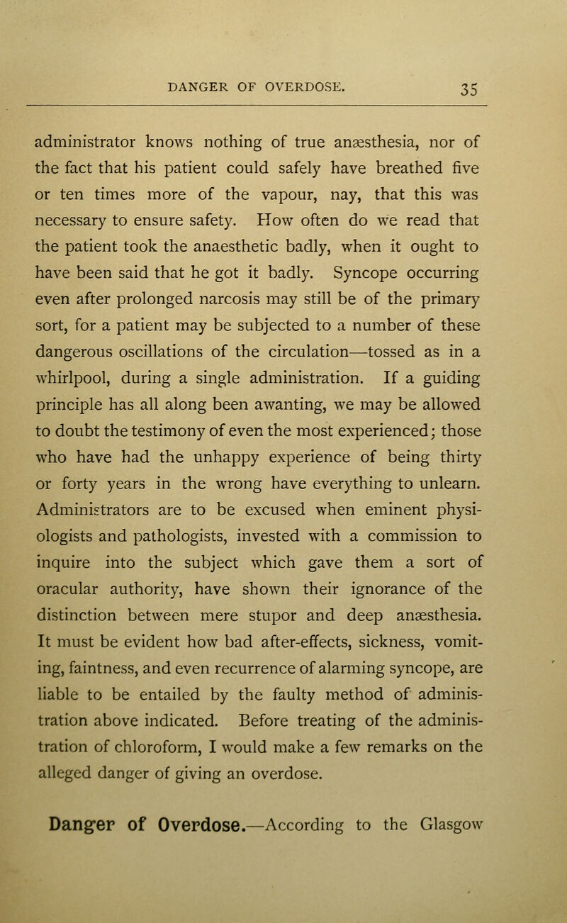 administrator knows nothing of true anaesthesia, nor of the fact that his patient could safely have breathed five or ten times more of the vapour, nay, that this was necessary to ensure safety. How often do we read that the patient took the anaesthetic badly, when it ought to have been said that he got it badly. Syncope occurring even after prolonged narcosis may still be of the primary sort, for a patient may be subjected to a number of these dangerous oscillations of the circulation—tossed as in a whirlpool, during a single administration. If a guiding principle has all along been awanting, we may be allowed to doubt the testimony of even the most experienced; those who have had the unhappy experience of being thirty or forty years in the wrong have everything to unlearn. Administrators are to be excused when eminent physi- ologists and pathologists, invested with a commission to inquire into the subject which gave them a sort of oracular authority, have shown their ignorance of the distinction between mere stupor and deep anaesthesia. It must be evident how bad after-effects, sickness, vomit- ing, faintness, and even recurrence of alarming syncope, are liable to be entailed by the faulty method of adminis- tration above indicated. Before treating of the adminis- tration of chloroform, I would make a few remarks on the alleged danger of giving an overdose. Danger of Overdose.—According to the Glasgow