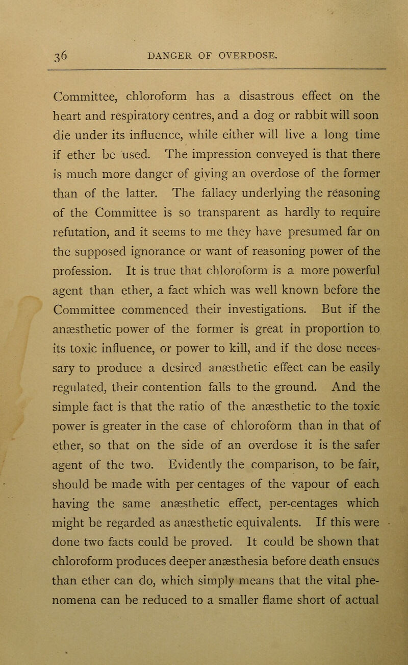 Committee, chloroform has a disastrous effect on the heart and respiratory centres, and a dog or rabbit will soon die under its influence, while either will live a long time if ether be used. The impression conveyed is that there is much more danger of giving an overdose of the former than of the latter. The fallacy underlying the reasoning of the Committee is so transparent as hardly to require refutation, and it seems to me they have presumed far on the supposed ignorance or want of reasoning power of the profession. It is true that chloroform is a more powerful agent than ether, a fact which was well known before the Committee commenced their investigations. But if the anaesthetic power of the former is great in proportion to its toxic influence, or power to kill, and if the dose neces- sary to produce a desired anaesthetic effect can be easily regulated, their contention falls to the ground. And the simple fact is that the ratio of the anaesthetic to the toxic power is greater in the case of chloroform than in that of ether, so that on the side of an overdose it is the safer agent of the two. Evidently the comparison, to be fair, should be made with percentages of the vapour of each having the same anaesthetic effect, per-centages which might be regarded as anaesthetic equivalents. If this were done two facts could be proved. It could be shown that chloroform produces deeper anaesthesia before death ensues than ether can do, which simply means that the vital phe- nomena can be reduced to a smaller flame short of actual