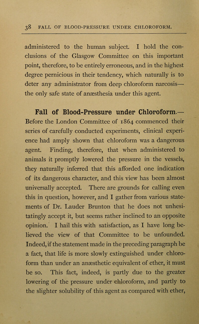 administered to the human subject. I hold the con- clusions of the Glasgow Committee on this important point, therefore, to be entirely erroneous, and in the highest degree pernicious in their tendency, which naturally is to deter any administrator from deep chloroform narcosis— the only safe state of anaesthesia under this agent. Fall of Blood-Ppessure under Chloroform.— Before the London Committee of 1864 commenced their series of carefully conducted experiments, clinical experi- ence had amply shown that chloroform was a dangerous agent. Finding, therefore, that when administered to animals it promptly lowered the pressure in the vessels, they naturally inferred that this afforded one indication of its dangerous character, and this view has been almost universally accepted. There are grounds for calling even this in question, however, and I gather from various state- ments of Dr. Lauder Brunton that he does not unhesi- tatingly accept it, but seems rather inclined to an opposite opinion. I hail this with satisfaction, as I have long be- lieved the view of that Committee to be unfounded. Indeed, if the statement made in the preceding paragraph be a fact, that life is more slowly extinguished under chloro- form than under an anaesthetic equivalent of ether, it must be so. This fact, indeed, is partly due to the greater lowering of the pressure under chloroform, and partly to the slighter solubility of this agent as compared with ether,