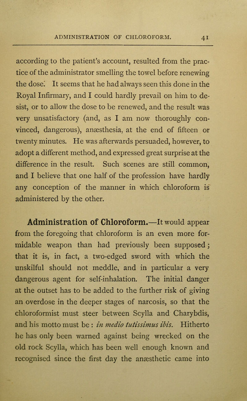 according to the patient's account, resulted from the prac- tice of the administrator smelHng the towel before renewing the dosei It seems that he had always seen this done in the Royal Infirmary, and I could hardly prevail on him to de- sist, or to allow the dose to be renewed, and the result was very unsatisfactory (and, as I am now thoroughly con- vinced, dangerous), anaesthesia, at the end of fifteen or twenty minutes. He was afterwards persuaded, however, to adopt a different method, and expressed great surprise at the difference in the result. Such scenes are still common, and I believe that one half of the profession have hardly any conception of the manner in which chloroform is administered by the other. Administpation of Chloroform.—It would appear from the foregoing that chloroform is an even more for- midable weapon than had previously been supposed; that it is, in fact, a two-edged sword with which the unskilful should not meddle, and in particular a very dangerous agent for self-inhalation. The initial danger at the outset has to be added to the further risk of giving an overdose in the deeper stages of narcosis, so that the chloroformist must steer between Scylla and Charybdis, and his motto must be : in medio iutissi?nus ibis. Hitherto he has only been warned against being wrecked on the old rock Scylla, which has been well enough known and recognised since the first day the anaesthetic came into