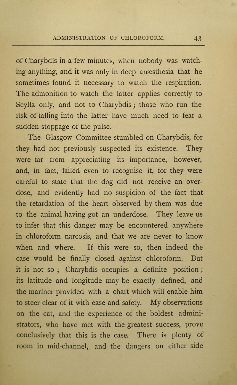 of Charybdis in a few minutes, when nobody was watch- ing anything, and it was only in deep anaesthesia that he sometimes found it necessary to watch the respiration. The admonition to watch the latter applies correctly to Scylla only, and not to Charybdis; those who run the risk of falling into the latter have much need to fear a sudden stoppage of the pulse. The Glasgow Committee stumbled on Charybdis, for they had not previously suspected its existence. They were far from appreciating its importance, however, and, in fact, failed even to recognise it, for they were careful to state that the dog did not receive an over- dose, and evidently had no suspicion of the fact that the retardation of the heart observed by them was due to the animal having got an underdose. They leave us to infer that this danger may be encountered anywhere in chloroform narcosis, and that we are never to know when and where. If this were so, then indeed the case would be finally closed against chloroform. But it is not so ; Charybdis occupies a definite position; its latitude and longitude may be exactly defined, and the mariner provided with a chart which will enable him to steer clear of it with ease and safety. My observations on the cat, and the experience of the boldest admini- strators, who have met with the greatest success, prove conclusively that this is the case. There is plenty of room in mid-channel, and the dangers on either side