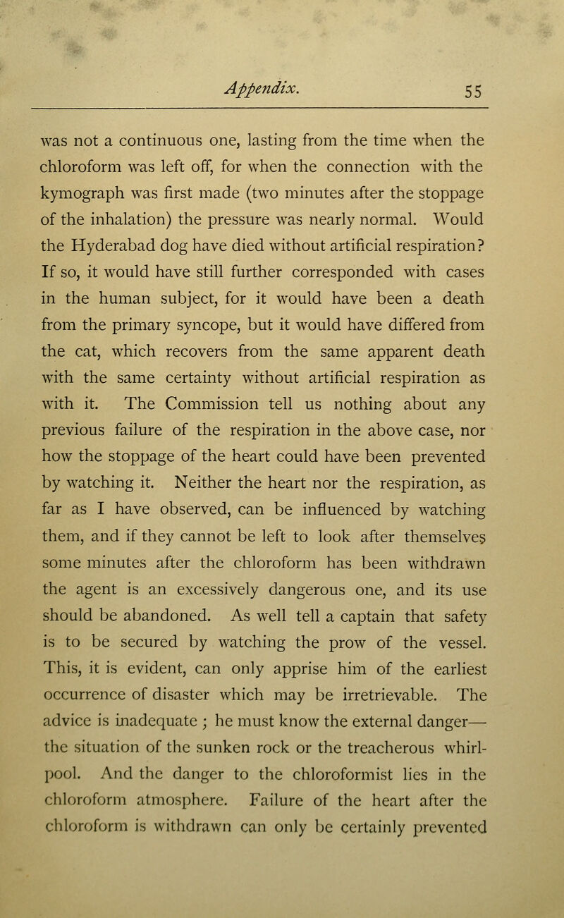 was not a continuous one, lasting from the time when the chloroform was left off, for when the connection with the kymograph was first made (two minutes after the stoppage of the inhalation) the pressure was nearly normal. Would the Hyderabad dog have died without artificial respiration? If so, it would have still further corresponded with cases in the human subject, for it would have been a death from the primary syncope, but it would have differed from the cat, which recovers from the same apparent death with the same certainty without artificial respiration as with it. The Commission tell us nothing about any previous failure of the respiration in the above case, nor how the stoppage of the heart could have been prevented by watching it. Neither the heart nor the respiration, as far as I have observed, can be influenced by watching them, and if they cannot be left to look after themselves some minutes after the chloroform has been withdrawn the agent is an excessively dangerous one, and its use should be abandoned. As well tell a captain that safety is to be secured by watching the prow of the vessel. This, it is evident, can only apprise him of the earliest occurrence of disaster which may be irretrievable. The advice is inadequate ; he must know the external danger— the situation of the sunken rock or the treacherous whirl- pool. And the danger to the chloroformist lies in the chloroform atmosphere. Failure of the heart after the chloroform is withdrawn can only be certainly prevented