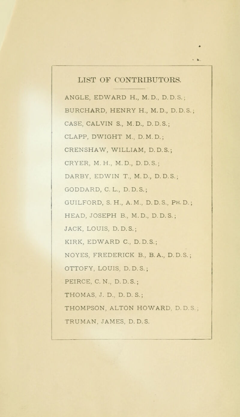 LIST OF CONTRIBUTORS. ANGLE. EDWARD H., M. D., D. D.S.; BURCHARD, HENRY H., M. D., D. D. S.; CASE. CALVIN S., M. D., D.D.S.; CLAPP. DWIGHT M.. D.M.D.; CRENSHAW, WILLIAM, D. D.S.; CRYER, M.H., M.D., D. D. S.; DARBY, EDWIN T.. M. D., D.D.S.; GODDARD, C. L., D.D.S.; GUILFORD, S. H., A.M.. D.D.S.. Ph.D.; HEAD, JOSEPH B.. M.D., D. D. S.; JACK, LOUIS. D.D.S.; KIRK, EDWARD C. D. D. S.; NOYES. FREDERICK B.. B. A., D.D.S.; OTTOFY. LOUIS. D.D.S.; PEIRCE. C. N.. D.D.S.; THOMAS. J. D.. D. D. S.; THOMPSON. ALTON HOWARD. D.D.S. TRUMAN, JAMES. D.D.S.