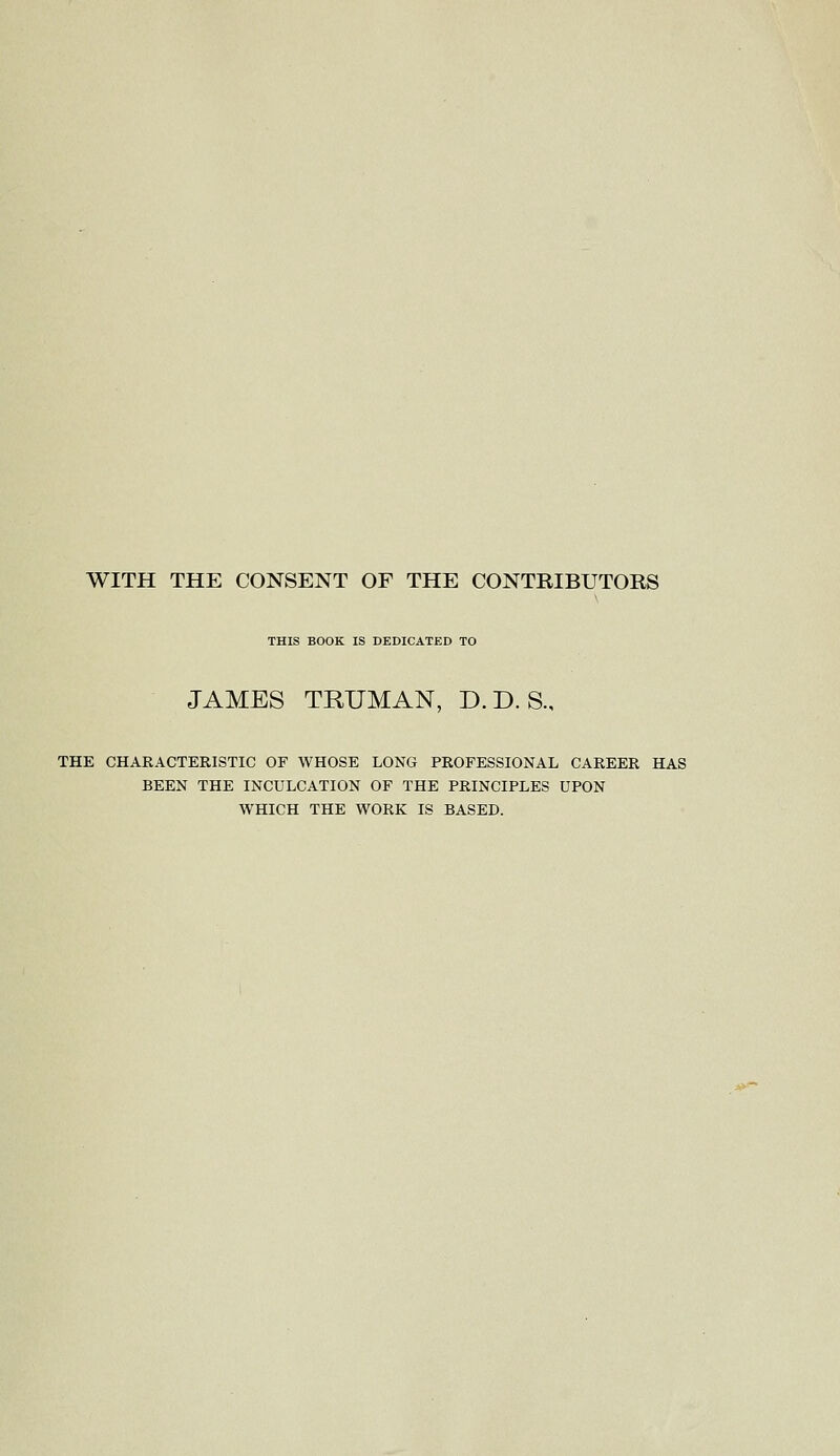 WITH THE CONSENT OF THE CONTRIBUTORS THIS BOOK IS DEDICATED TO JAMES TRUMAN, D.D. S., THE CHARACTERISTIC OF WHOSE LONG PROFESSIONAL CAREER HAS BEEN THE INCULCATION OF THE PRINCIPLES UPON WHICH THE WORK IS BASED.