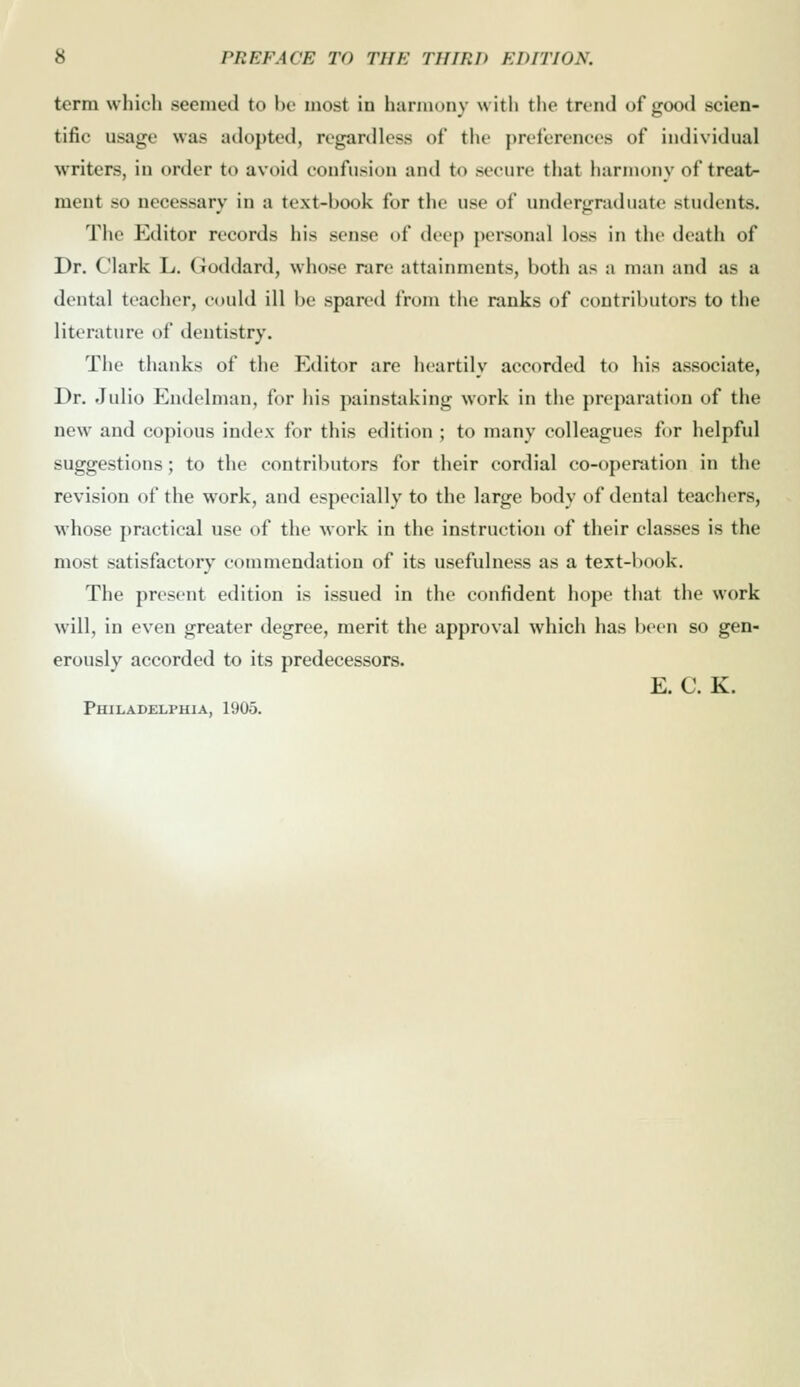 term which seemed to be most in harmony with the trend of good scien- tific usage was adopted, regardless of the preferences of individual writers, in order to avoid confusion and to secure that harmony of treat>- ment so necessary in a text-book for the use of undergraduate students. The Editor records his sense of deep personal loss in the death of Dr. Clark L. Goddard, whose rare attainments, both as a man and as a dental teacher, could ill be spared from the ranks of contributors to the literature of dentistry. The thanks of the Editor are heartily accorded to his associate, Dr. Julio Endelman, for his painstaking work in the preparation of the new and copious index for this edition ; to many colleagues for helpful suggestions; to the contributors for their cordial co-operation in the revision of the work, and especially to the large body of dental teachers, whose practical use of the work in the instruction of their classes is the most satisfactory commendation of its usefulness as a text-book. The present edition is issued in the confident hope that the work will, in even greater degree, merit the approval which has been so gen- erously accorded to its predecessors. E. C. K. Philadelphia, 1905.