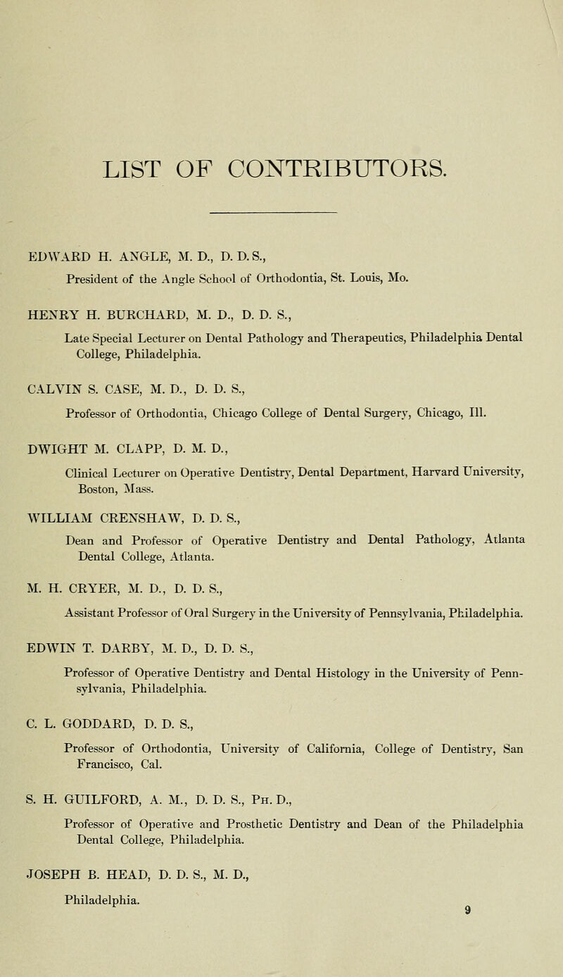 LIST OF CONTRIBUTORS. EDWARD H. ANGLE, M. D., D. D. S., President of the Angle School of Orthodontia, St. Louis, Mo. HENRY H. BURCHARD, M. D., D. D. S., Late Special Lecturer on Dental Pathology and Therapeutics, Philadelphia Dental College, Philadelphia. CALVIN S. CASE, M. D., D. D. S., Professor of Orthodontia, Chicago College of Dental Surgery, Chicago, 111. DWIGHT M. CLAPP, D. M. D., Clinical Lecturer on Operative Dentistrj', Dental Department, Harvard University, Boston, Mass. WILLIAM CRENSHAW, D. D. S., Dean and Professor of Operative Dentistry and Dental Pathology, Atlanta Dental College, Atlanta. M. H. CRYER, M. D., D. D. S., Assistant Professor of Oral Surgery in the University of Pennsylvania, Philadelphia. EDWIN T. DARBY, M. D., D. D. S., Professor of Operative Dentistry and Dental Histology in the University of Penn- sylvania, Philadelphia. C. L. GODDARD, D. D. S., Professor of Orthodontia, University of California, College of Dentistry, San Francisco, Cal. S. H. GUILFORD, A. M., D. D. S., Ph. D., Professor of Operative and Prosthetic Dentistry and Dean of the Philadelphia Dental College, Philadelphia. JOSEPH B. HEAD, D. D. S., M. D., Philadelphia.