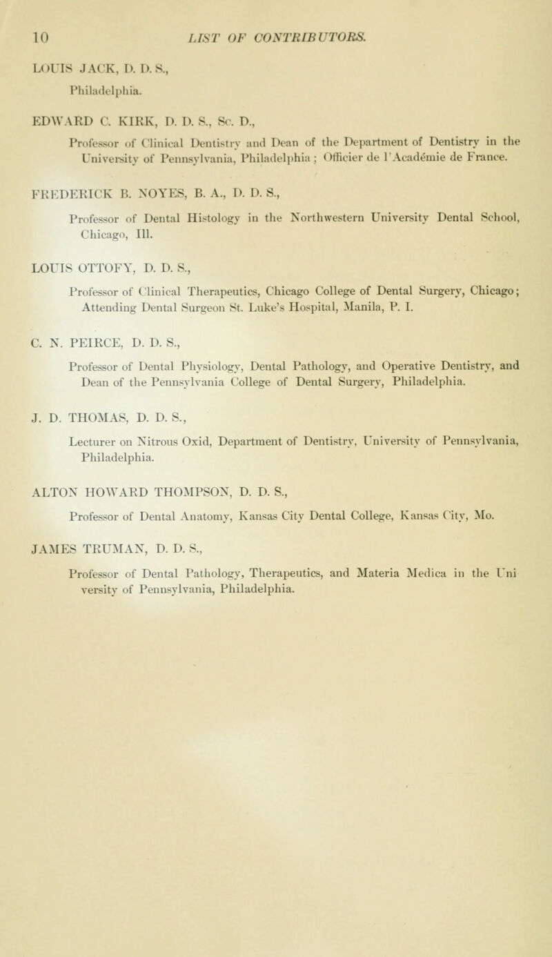 Lolls JACK. I). I). S., Philailelphia. EDWARD C. KIRK, D. D. S., So. D., Professor of C'linioal Uciuistiy and Dean of the Department of Dentistry in tlie Univei-sity of Pennsylvania, Philadelphia ; Officier de lAcadeiuie de Fi-anee. FKKDEKICK B. NOYES, B. A., I). D. S., Professor of Dental Histology in the Northwestern University Dental School, Chicago, 111. LOUIS OTTOFY, D. D. S., Professor of Clinical Therapeutics, Chicago College of Dental Surgery, Chicago; Attending Dental Surgeon St. Luke's Hospital, Manila, P. I. C. N. PEIRCE, D. D. S., Professor of Dental Physiology, Dental Pathology, and Operative Dentistry, and Dean of the Pennsylvania College of Dental Surgery, Philadelphia. J. D. THOMAS, D. D. S., Lecturer on Nitrous Oxid, Department of Dentistry, University of Pennsylvania, Philadelphia. ALTON HOWARD THOMPSON, D. D. S., Profes.sor of Dental .\natomy, Kansas City Dental College, Kansas City, Mo. JAMES TRUMAN, D. D. S., Professor of Dental Pathology, Therapeutics, and Materia Medica in the I'ni versity of Pennsylvania, Philadelphia.