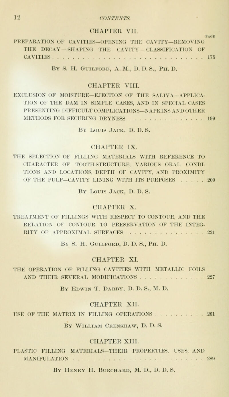 CHAPTER VII. PAGF. PREPARATION OF CAVITIES—ol'KM.\( i TIIK CAVITY—RKM()VIN(i THE DECAY—SIIAPI.XC THE ( A VITY CLASSIFICATK )N OF CAVITIKS 175 By S. 11. GuiLFOKD, A.M., D. I). S., Pii. U. CHAPTER VIII. EXCLCSION OF MOISTURE—EJECTION ()F THE i^ALIVA—APPEIC.V TION OF THE DAM IN SIMPLE CASES, AND IN SPECIAL CASES PRP:SENTING difficult complications—napkins and OTHER METHODS FOR SECURING DRYNESS 199 By Louis .I.vck, D. D. S. CHAPTER IX. THE SELECTION OF FILLING MATERIALS WITH REFERENCE TO CHARACTER OF TO()TII-STRUCTrRE, VARIOUS ORAL CONDI- TIONS AND LOCATIONS, DEPTH OF CAVITY, AND PROXIMITY OF THE PULP—CAVITY LINING Wmi ITS PURPOSES 209 By Louis Jack, D. D. S. CHAPTER X. TREATMENT OF FILLINGS WITH RESPECT TO CONTOUR, AND THE RELATION OF CONTOUR TO PRESERVATION OF THE INTEG- RITY' OF APPROXIMAL SURFACES 221 By vS. H. Guilford, D. D. S., Ph. D. CHAPTER XI. THE OPERATION OF FILLING CAVITIES WITH METALLIC FOILS AND THEIR SEVERAL MODIFICATIONS 227 By Edwin T. Darby, D. I). S., M. D. CHAPTER XII. USE OF THE MATRIX IN FILLING OPERATIONS 261 By William Crenshaw, D. D. S. CHAPTER XIII. PLASTIC FILLING MATERIALS-THEIR PROPERTIFi^, USES, AND MANIPULATION 289 By Henry H. Burchard, M. D., D. D. S.