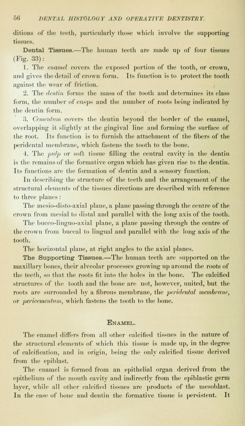 ditions of the teeth, particularly those which involve the supporting tissues. Dental Tissues.—The human teeth are made up of four tissues (Fi^^. 33): 1. The enamel covers the exposed portion of the tooth, or crown, and gives the detail of crown form. Its function is to protect the tooth against the wear of friction. 2. The dentin forms the mass of the tooth and determines its class form, the number <»f cusps and the innnber of roots being indicated by the dentin form. 3. Cementum covers the dentin beyond the border of the enamel, overlapping it slightly at the gingival line and forming the surface of the root. Its function is to furnish the attachment of the fibers of the peridental membrane, which fastens the tooth to the bone. 4. The pulp or soft tissue filling the central cavity in the dentin is the remains of the formative organ which has given rise to the dentin. Its functions are the formation of dentin and a sensory function. In describing the structure of the teeth and the arrangement of the structural elements of the tissues directions are described with reference to three planes : The mesio-disto-axial plane, a plane passing through the centre of the crown from mesial to distal and ])arallel with the long axis of the tooth. The bucco-linguo-axial plane, a plane passing through the centre of the crown from buccal to lingual and parallel with the long axis of the tooth. The horizontal plane, at right angles to the axial planes. The Supporting- Tissues.—The human teeth are supported on the maxillary bones, their alveolar processes growing up around the roots of the teeth, so that the roots fit into the holes in the bone. The calcified structures of the tooth and the bone are not, however, united, but the roots are surroiuided by a fibrous membrane, the pendenlal membra'ne^ or peincementinn, which fastens the tooth to the bone. Enamel. The enamel differs from all other calcified tissues in the nature of the structural elements of which this tissue is made up, in the degree of calcification, and in origin, being the only calcified tissue derived from the epiblast. The enamel is formed from an epithelial organ derived from the epithelium of the mouth cavity and indirectly from the epiblastic germ layer, while all other calcified tissues are products of the niesoblast. In the case of bone and dentin the formative tissue is persistent. It