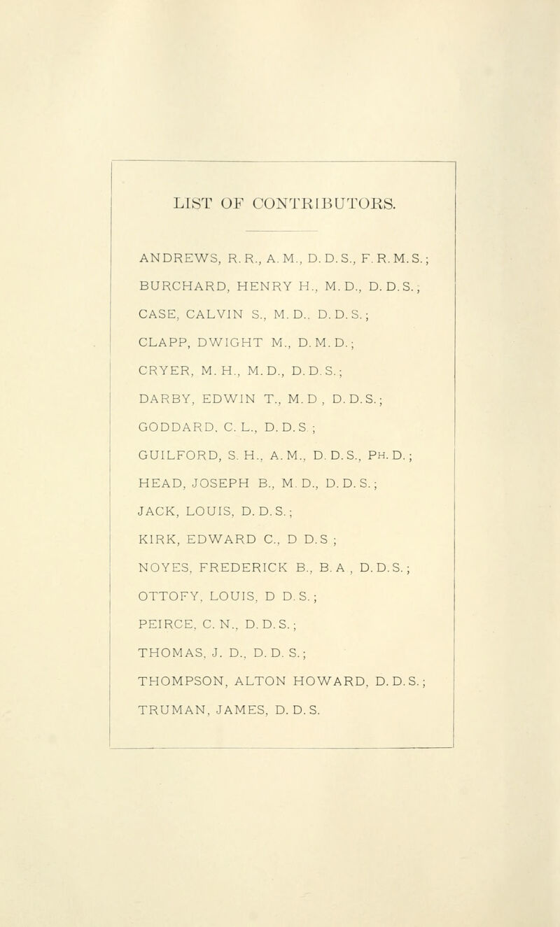 LIST OF CONTRIBUTORS. ANDREWS, R.R., A.M., D.D.S., F.R.M.S.; BURCHARD, HENRY H., M. D., D.D.S., CASE, CALVIN S., M. D.. D. D. S. ; CLAPP, DWIGHT M., D.M.D.; CRYER, M.H., M.D., D. D. S.; DARBY, EDWIN T., M. D , D. D.S.; GODDARD. C. L., D. D. S ; GUILFORD, S. H., A.M., D. D.S., Ph.D.; HEAD, JOSEPH B., M. D., D. D. S. ; JACK, LOUIS, D. D.S.; KIRK, EDWARD C, D D. S ; NOYES, FREDERICK B., B. A , D.D.S.; OTTOFY. LOUIS, D D. S. ; PEIRCE. C. N.. D.D.S.; THOMAS, J. D., D. D. S.; THOMPSON, ALTON HOWARD, D.D.S.; TRUMAN, JAMES, D. D. S.