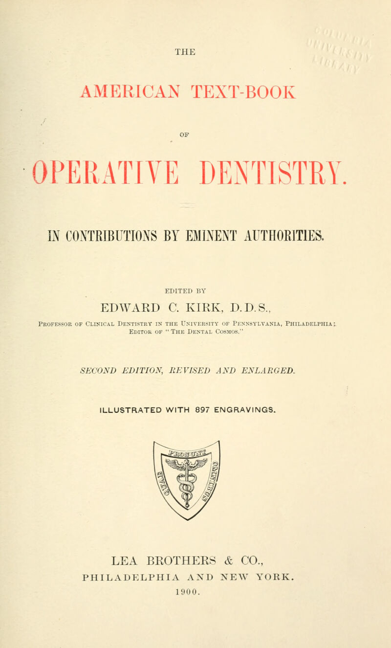 THE AMERICAN TEXT-BOOK OF OPERATIVE DENTISTRY, IN CONTRIBUTIONS BY EMINENT AUTHORITIES. EDITED BY EDWARD C. KIRK, D.D.S., Professor of Clinical Dentistry in the University of Pennsylvania, Philadelphia; Editor of  The Dental Cosmos. SECOND EDITION, BE VISED AND ENLARGED. ILLUSTRATED WITH 897 ENGRAVINGS. LEA BROTHERS & CO., PHILADELPHIA AND XEW YORK. 1900.