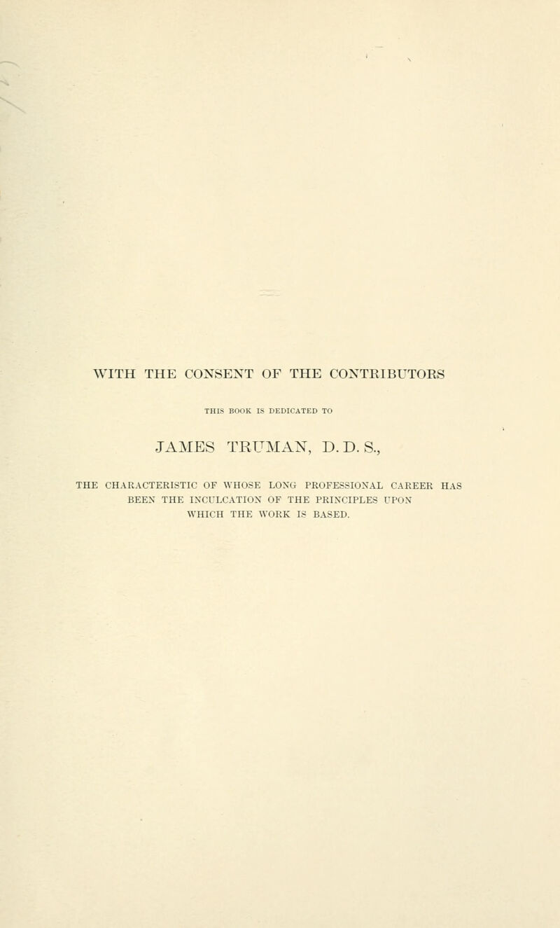 WITH THE CONSENT OF THE CONTRIBUTORS THIS BOOK IS DEDICATED TO JAMES TRUMAN, D. D. S., THE CHARACTERISTIC OF WHOSE LONG PROFESSIONAL CAREER HAS BEEN THE INCULCATION OF THE PRINCIPLES UPON WHICH THE WORK IS BASED.