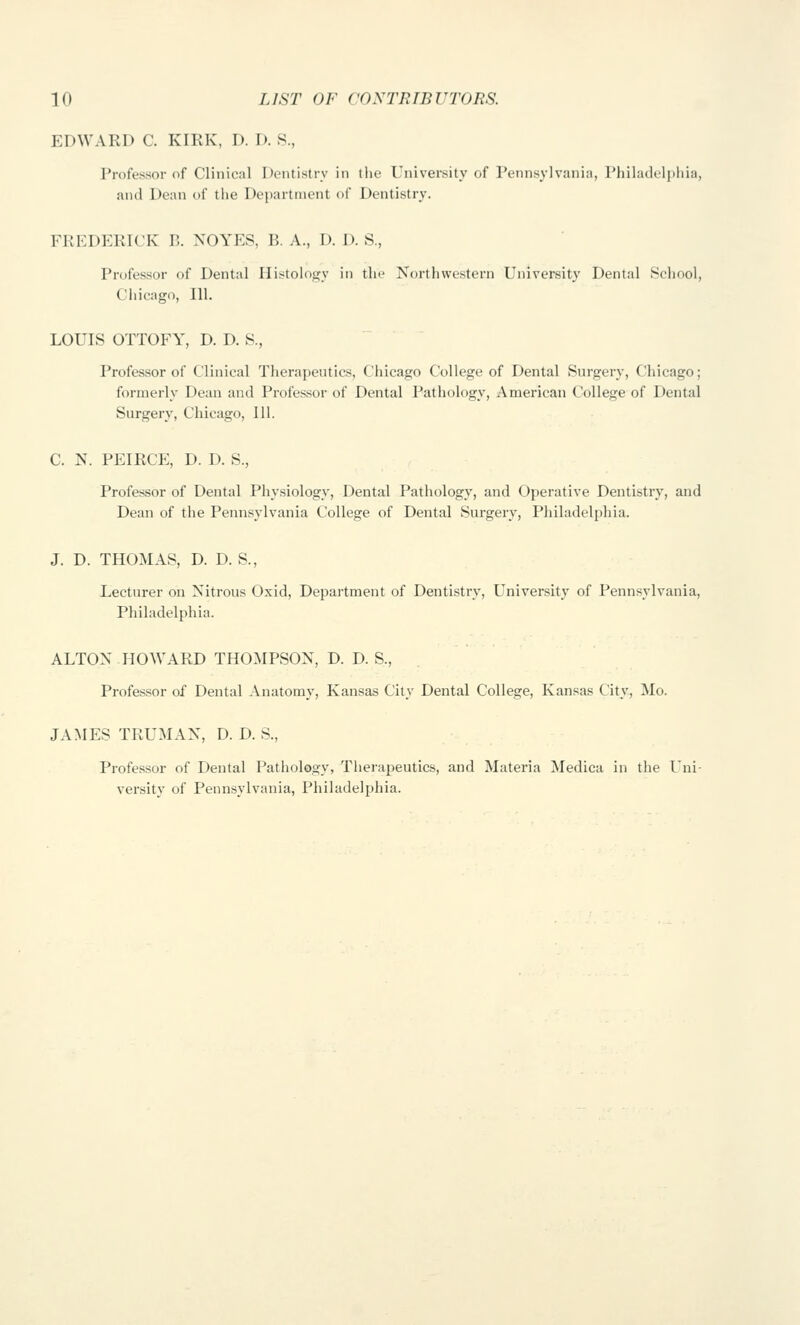 EDWARD C. KIRK, D. D. S., Professor (if Clinical Dentistry in the University of Pennsylvania, Philad(.'l|iliia, and Dean of the Department of Dentistry. FREDERICK B. XOYES, B. A., D. I). S., Professor of Dental Ilistoiojry in the Northwestern University Dental Sehool, Cliicago, 111. LOUIS OTTOFY, D. D. 8., Professor of Clinical Therapeutics, Chicago College of Dental Surgery, Chicago; formerly Dean and Professor of Dental Pathology, American College of Dental Surgery, Chicago, 111. C. N. PEIRCE, D. D. S., Professor of Dental Physiology, Dental Pathology, and Operative Dentistry, and Dean of the Pennsylvania College of Dental Surgery, Philadelphia. J. D. THOMAS, D. D. S., Lecturer on Nitrous Oxid, Department of Dentistry, University of Pennsylvania, Philadelphia. ALTON HOWARD THOMPSON, D. D. S., Professor of Dental Anatomy, Kansas City Dental College, Kansas City, Mo. JAMES TRUMAN, D. D. S., Professor of Dental Pathology, Tlierapeutics, and Materia Medica in the Uni- versity of Pennsylvania, Philadelphia.