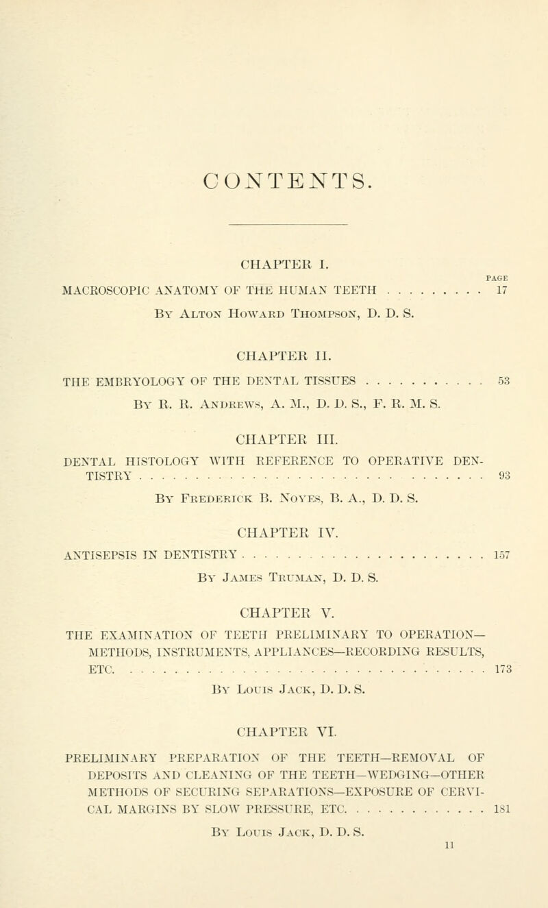 CONTENTS. CHAPTER I. PAGE MACROSCOPIC ANATOMY OF THE HUMAN TEETH 17 By Altox Howard Thompsox, D. D. S. CHAPTER II. THE EMBRYOLOGY OF THE DENTAL TISSUES 53 By R. R. Andrews, A. M., D. D. S., F. R. M. S. CHAPTER III. DENTAL HISTOLOGY WITH REFERENCE TO OPERATIVE DEN- TISTRY 93 By Frederick B. Noyes, B. A., D. D. S. CHAPTER IV. ANTISEPSIS IN DENTISTRY 157 By James Trumax, D. D. S. CHAPTER V. THE EXAMINATION OF TEETH PRELIMINARY TO OPERATION- METHODS, INSTRUMENTS, APPLIANCES—RECORDING RESULTS, ETC 173 By Louis Jack, D. D. S. CHAPTER VI. PRELIMINARY PREPARATION OF THE TEETH—REMOVAL OF DEPOSITS AND CLEANING OF THE TEETH—WEDGING—OTHER METHODS OF SECURING SEPARATIONS—EXPOSURE OF CERVI- CAL MARGINS BY SLOW PRESSURE, ETC 181 By Louis Jack, D. D. S.