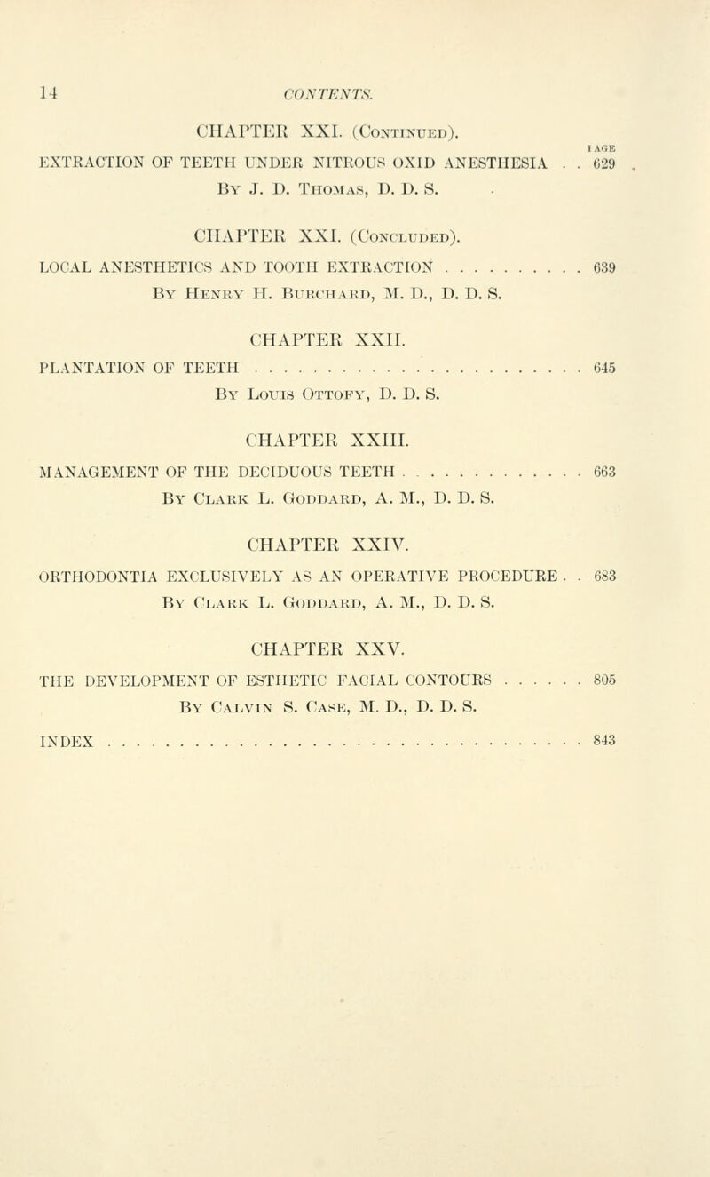 CHAPTEK XXL (Continued). EXTKACTION OF TEETH UNDER NITROUS OXID ANESTHESIA . . 629 By J. D. Thomas, D. D. S. CHAPTER XXI. (Concluded). LOCAL ANESTHETICS AND TOOTH EXTRACTION 639 By Henry II. Bukchakd, M. D., D. D. S. CHAPTER XXn. PLANTATION OF TEETH 645 By Louis Ottopy, D. D. S. CHAPTER XXin. MANAGEMENT OF THE DECIDUOUS TEETH 663 By Clark L. Goddard, A. M., D. D. S. CHAPTER XXIV. ORTHODONTIA EXCLUSIVELY AS AN OPERATIVE PROCEDURE . . 683 By Clark L. Goddard, A. M., D. D. S. CHAPTER XXV. THE DEVELOPMENT OF ESTHETIC FACIAL CONTOURS 805 By Calvin S. Case, M. D., D. D. S. INDEX 843