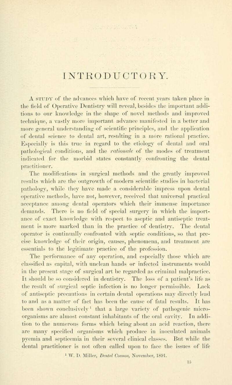 INTRODUCTORY. A STUDY of the advances which have of recent years taken place in the tield of Operative Dentistry will reveal, besides the important addi- tions to our knov.'ledge in the shape of novel methods and improved technique, a vastly more important advance manifested in a better and more general understanding of scientitic principles, and the application of dental science to dental art, resulting in a more rational practice. Especially is this true in regard to the etiology of dental and oral pathological conditions, and the rationale of the modes of treatment indicated for the morbid states constantly confronting the dental practitioner. The modifications in surgical methods and the greatly improved results which are the outgrowth of modern scientific studies in bacterial pathology, ^\hilc they have made a considerable impress upon dental operative methods, have not, however, received that universal practical acceptance among dental operators which their immense importance demands. There is no field of special surgery in which the import- ance of exact knowledge with respect to aseptic and antiseptic treat- ment is more marked than in the practice of dentistry. The dental operator is continually confronted with septic conditions, so that pre- cise knowledge of their origin, causes, phenomena, and treatment are essentials to the legitimate practice of the profession. The performance of any operation, and especially those which arc classified as capital, with unclean hands or infected instruments would in the present stage of surgical art be regarded as criminal malpractice. It should be so considered in dentistry. The loss of a patient's life as the result of surgical septic infection is no longer permissible. Lack of antiseptic ])recautions in certain dental operations may directly lead to and as a matter of fact has been the cause of fatal results. It has been shown conclusively' that a large variety of pathogenic micro- organisms are almost constant inhabitants of the oral cavity. In addi- tion to the numerous forms whicli bring about an acid reaction, there are many specified organisms which produce in inoculated animals pyemia and septicemia in their several clinical classes. But while the dental practitioner is not often called upon to face the issues of life ^ W. D. Miller, Dental Cosmos, November, 1891.