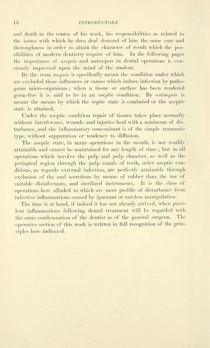 and (Icatli in the coui-sc of his work, his responsibilities as related to the issues with which he does deal demand of him the same care and thoroughness in order to attain the eharaeter of result which the pos- sibilities of modern dentistry reipiire of him. In the following pages the importance of asepsis and antisej)sis in dental operations is con- stantly impressed upon the mind of the student. By the term asej)sis is specifically meant the condition under which are excluded those influences or causes which induce infection by patho- genic micro-organisms; when a tissue or surface has been rendered germ-free it is said to be in an aseptic condition. By antmepsis is meant the means by which the septic state is combated or the aseptic state is attained. Under the aseptic condition repair of tissues takes place normally without interference, wounds and injuries heal w^ith a minimum of dis- turbance, and the inflammatory concomitant is of the simple traumatic type, without suppuration or tendency to diffusion. The aseptic state, in many operations in the mouth, is not readily attainable and cannot be maintained for any length of time ; but in all operations which involve the pulp and pulp chamber, as well as the periapical region through the pulp canals of teeth, strict aseptic con- ditions, as regards external infection, are perfectly attainable through exclusion of the oral secretions by means of rubber dam, the use of suitable disinfectants, and sterilized instruments. It is the class of operations here alluded to which are most prolific of disturbance from infective inflammations caused by ignorant or careless mani))ulation. The time is at hand, if indeed it has not already arrived, when puru- lent inflammations following dental treatment wnll be regarded with the, same condemnation of the dentist as of the general surgeon. The operative section of this w^ork is written in full recognition of the prin- ciples here indicated.