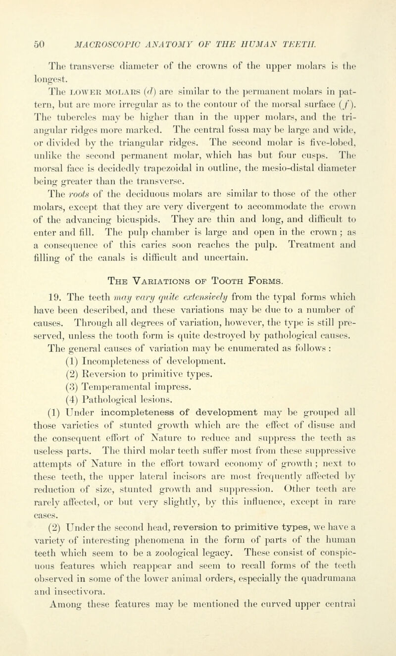 The transverse diameter of the crowns of the upper molars is tlie long;est. The LOWER MOLARS ((/) are similar to the ))ermaiient molars in pat- tern, but are more irregular as to the contour of the morsal surface (/). The tubercles may be higher than in the upper molars, and the tri- angular ridges more marked. The (central fossa may be large and wide, or divided by the triangular ridges. The second molar is five-lobed, unlike the second permanent molar, which has but four cusps. The morsal foce is d(H!idedly trapezoidal in outline, the mesio-distal diameter being greater than the transverse. The roots of the deciduous molars are similar to those of th(> other molars, except that they are very divergent to accommodate the crown of the advancing bicuspids. They are thin and long, and difficult to enter and fill. The pulp chamber is large and open in the crown; as a consequence of this caries soon reaches the pulp. Treatment and filling of the canals is difficult and uncertain. The Variations of Tooth Forms. 19. The teeth may vary quite extensively from the typal forms which have been described, and these variations may be due to a number of causes. Through all degrees of variation, however, the type is still pre- served, unless the tooth form is quite destroyed by pathological causes. The general causes of variation may be enumerated as follows : (1) Incompleteness of development. (2) Reversion to primitive types. (3) Temperamental impress. (4) Pathological lesions. (1) Under incompleteness of development may be grouped all those varieties of stunted growth which are the eifect of disuse and the consequent effi^rt of Nature to reduce and suppress the teeth as useless parts. The third molar teeth suffer most from these suppressive attempts of Nature in the effort toward economy of growth ; next to these teeth, the upper lateral incisors are most frequently affected by reduction of size, stunted growth and sup})ression. Other teeth are rarely affected, or but very slightly, by this influence, except in rare cases. (2) Under the second head, reversion to primitive types, we have a variety of interesting phenomena in the form of parts of the human teeth which seem to be a zoological legacy. These consist of conspic- uous features which reappear and seem to recall forms of the teeth observed in some of the lower animal orders, especially the quadrumana and insectivora. Among these features may be mentioned the curved upper central