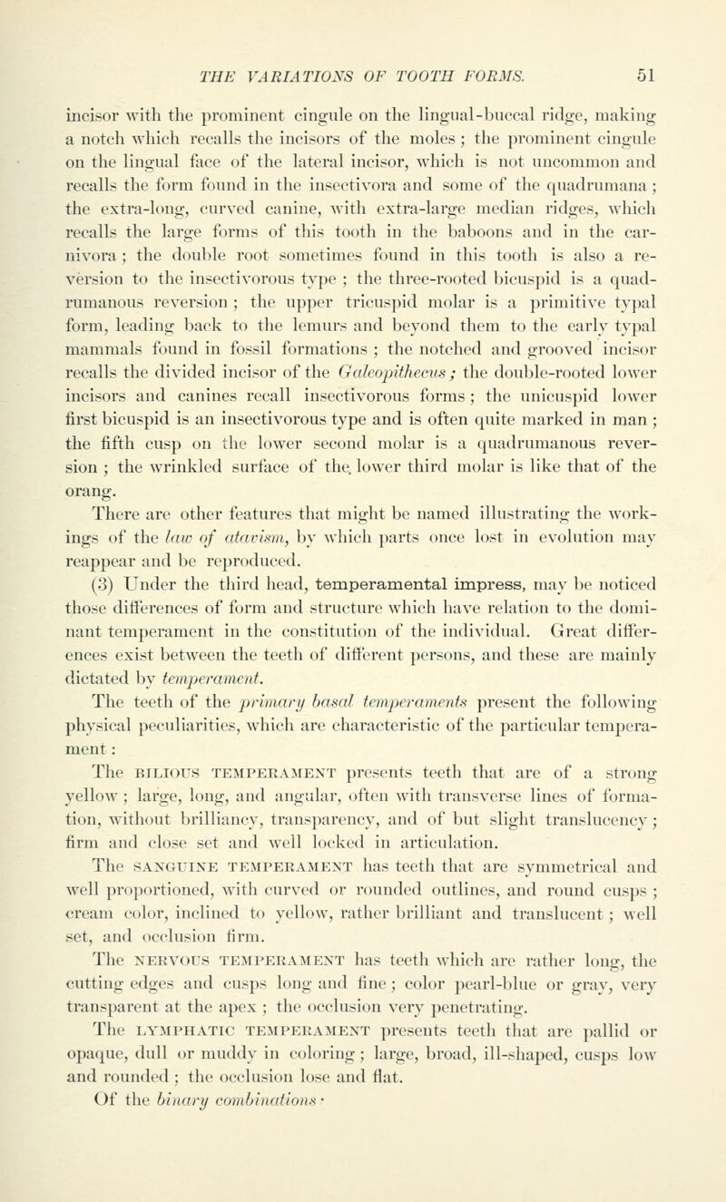 incisor with the prominent cingule on the lingnal-buccal ridge, making a notch which recalls the incisors of the moles ; the prominent cingule on the lingual face of the lateral incisor, which is not uncommon and recalls the form found in the insectivora and some of the quadrumana; the extra-long, curved canine, Avith extra-large median ridges, which recalls the large forms of this tooth in the baboons and in the car- nivora; the double root sometimes found in this tooth is also a re- version to the insectivorous type ; the three-rooted bicuspid is a quad- rumanous reversion ; the upper tricuspid molar is a primitive typal form, leading back to the lemurs and beyond them to the early typal mammals found in fossil formations ; the notched and grooved incisor recalls the divided incisor of the Galeojuthecus ; the double-rooted lower incisors and canines recall insectivorous forms ; the unicuspid lower first bicuspid is an insectivorous type and is often quite marked in man ; the fifth cusp on the lower second molar is a quadrumanous rever- sion ; the wrinkled surface of the, lower third molar is like that of the orang. There are other features that might be named illustrating the work- ings of the law of atavism, by which parts once lost in evolution may reappear and be reproduced. (3) Under the third head, temperamental impress, may be noticed those differences of form and structure which have relation to the domi- nant temperament in the constitution of the individual. Great differ- ences exist between the teeth of different persons, and these are mainly dictated by temperament. The teeth of the primary basal temperaments present the following physical peculiarities, which are characteristic of the particular tempera- ment : The BILIOUS TEMPERAMENT presents teeth that are of a strong yellow; large, long, and angular, often with transverse lines of forma- tion, without brilliancy, transparency, and of but slight translucency; firm and close set and well locked in articulation. The SANGUINE TEMPERAMENT has teeth that are symmetrical and well proportioned, with curved or rounded outlines, and round cusps ; cream color, inclined to yellow, rather brilliant and translucent; well set, and occlusion firm. The NERVOUS TEMPERAMENT has teeth Avhich are rather long, the cutting edges and cusps long and fine; color pearl-blue or grav, very transparent at the apex ; the occlusion very penetrating. The LYMPHATIC TEMPERAMENT presents teeth that are pallid or opaque, dull or muddy in coloring; large, broad, ill-shaped, cusps low and rounded ; the occlusion lose and flat. Of the binary combin((fions -