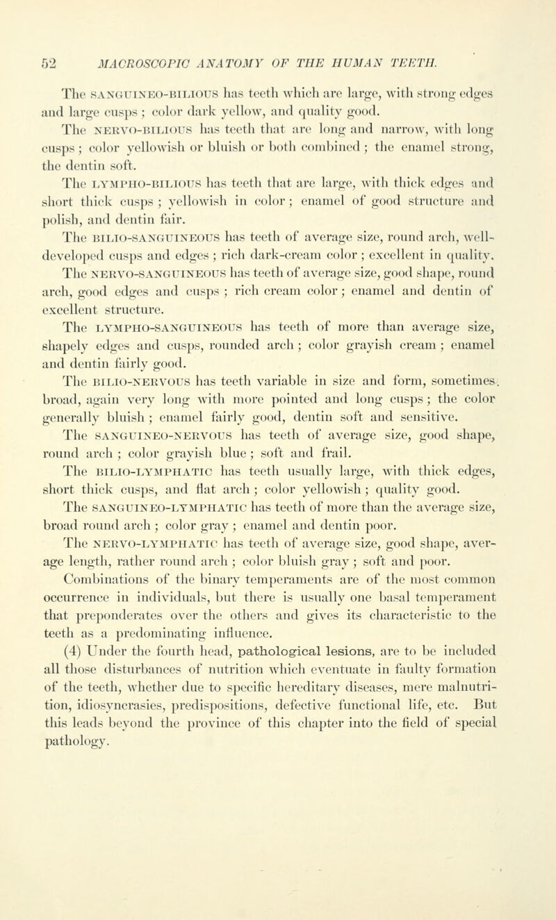 The SANGUiNEO-iuiJOiis has teeth whicli arc Xay^o, with strong; edges and hirge cusps ; color dark yellow, and quality good. The NERVO-BiLious has teeth that are long and narrow, with l<^ng cusps ; color yellowish or bluish or both combined ; the enamel strong, the dentin soft. The i.YMPiio-BiLious has teeth that are large, with thick edges and short thick cusps ; yellowish in color; enamel of good structure and polish, and dentin fair. The BiLio-SAN(JUiNE()US has teeth of average size, round arch, well- developed cusps and edges ; ri(;h dark-cream color; excellent in (piality. The NERVO-SANGUINEOUS has teeth of average size, good shape, round arch, good edges and cusps ; rich cream color; enamel and dentin of excellent structure. The LYMPHO-SANGUINEOUS has teeth of more than average size, shapely edges and cusjjs, rounded arch ; color grayish cream ; enamel and dentin fairly good. The BiLio-NERVOUS lias teeth variable in size and form, sometimes, broad, again very long with more pointed and long cusps; the color generally bluish ; enamel fairly good, dentin soft and sensitive. The SANGUINEO-NERVOUS has teeth of average size, good shape, round arch ; color grayish blue; soft and frail. The BiLio-LYMPHATic has teeth usually large, with thick edges, short thick cusps, and flat arch ; color yellowish; quality good. The SANGUiNEO-LYMPHATic lias teeth of more than the average size, broad round arch ; color gray ; enamel and dentin poor. The NERVO-LYMPHATic lias teeth of average size, good shape, aver- age length, rather round arch ; color bluish gray; soft and poor. Combinations of the binary temperaments are of the most common occurrence in individuals, but there is usually one basal temperament that preponderates over the others and gives its characteristic to the teeth as a predominating influence. (4) Under the fourth head, patholog-ical lesions, are to be included all those disturbances of nutrition which eventuate in faulty formation of the teeth, whether due to specific hereditary diseases, mere malnutri- tion, idiosyncrasies, predispositions, defective functional life, etc. But this leads beyond the province of this chapter into the field of special pathology.