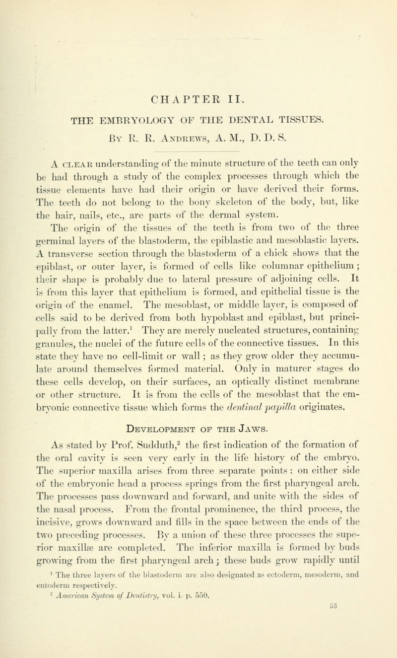 CHAPTER II. THE EMBRYOLOGY OF THE DENTAL TISSUES. By R. R. Andrews, A. M., D. D. S. A CLEAR understanding of the minute structure of the teeth can only be had through a study of the complex processes through which the tissue elements have had their origin or have derived their forms. The teeth do not belong to the bony skeleton of the body, but, like the hair, nails, etc., are parts of the dermal system. The origin of the tissues of the teeth is from two of the three germinal layers of the blastoderm, the epiblastic and mesoblastic layers. A transverse section through the blastoderm of a chick shows that the epiblast, or outer layer, is formed of cells like columnar epithelium; their shape is probably due to lateral pressure of adjoining cells. It is from this layer that epithelium is formed, and epithelial tissue is the origin of the enamel. The mesoblast, or middle layer, is composed of cells said to be derived from both hypoblast and epiblast, but princi- pally from the latter.^ They are merely nucleated structures, containing granules, the nuclei of the future cells of the connective tissues. In this state they have no cell-limit or wall; as they grow older they accumu- late around themselves formed material. Only in maturer stages do these cells develop, on their surfaces, an optically distinct membrane or other structure. It is from the cells of the mesoblast that the em- bryonic connective tissue which forms the dentinal papilla originates. Development of the Jaws. As stated by Prof. Sudduth,^ the first indication of the formation of the oral cavity is seen very early in the life history of the embryo. The superior maxilla arises from three separate points : on either side of the embryonic head a process springs from the first pharyngeal arch. The processes pass downward and forward, and unite with the sides of the nasal process. From the frontal prominence, the third process, the incisive, grows downward and fills in the space between the ends of the two preceding processes. By a union of these three processes the supe- rior maxillse are completed. The inferior maxilla is formed by buds growing from the first pharyngeal arch; these buds grow rapidly until ' The three layers of tlie blastoderm are also designated as ectoderm, mesoderm, and entoderm respectively. '^ American System of DentiMry, vol. i. p. 550.