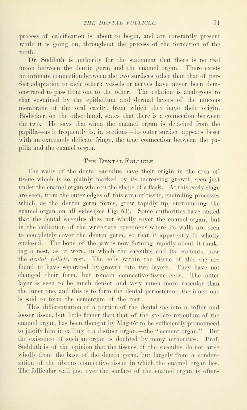 process of calcification is about to begin, and are constantly present while it is going on, throughout the process of the formation of the tooth. Dr. Suckluth is authority for the statement that there is no real union between the dentin germ and the enamel organ. There exists no intimate connection between the two surfaces other than that of per- fect adaptation to each other: vessels or nerves have never been dem- onstrated to pass from one to the other. The relation is analogous to that sustained by the epithelium and dermal layers of the mucous membrane of the oral cavity, from which they have their origin. Bodecker, on the other hand, states that there is a connection between tlie two. He says that when the enamel organ is detached from the papilla—as it frequently is, in sections—its outer surface appears beset with an extremely delicate fringe, the true connection between the pa- pilla and the enamel organ. The Dental Follicle. The walls of the dental sacculus have their orio;in in the area of tissue which is so plainly marked by its increasing growth, seen just under the enamel organ while in the shape of a flask. At this early stage are seen, from the outer edges of this area of tissue, encircling processes which, as the dentin germ forms, grow rapidly up, surrounding the enamel organ on all sides (see Fig. 53). Some authorities have stated that the dental sacculus does not wholly cover the enamel organ, but in the collection of the writer are specimens where its walls are seen to completely cover the dentin germ, so that it apparently is wholly enclosed. The bone of the jaw is now forming rapidly about it (mak- ing a nest, as it were, in which the sacculus and its contents, now the dental foUide, rest. The cells within the tissue of this sac are found to ha\'e separated by growth into two layers. They have not changed their form, but remain connective-tissue cells. The outer layer is seen to be much denser and very much more vascular than the inner one, and this is to form the dental periosteum; the inner one is said to form the cementum of the root. This diiferentiation of a portion of the dental sac into a softer and looser tissue, but little firmer than that of the stellate reticulum of the enamel organ, has been thought by Magitot to be sufficiently pronounced to justify him in calling it a distinct organ,—the  cement organ. But the existence of such an organ is doubted by many authorities. Prof. Sudduth is of the opinion that the tissues of the sacculus do not arise wholly from the base of the dentin germ, but largely from a conden- sation of the fibrous connective tissue in which the enamel organ lies. The follicular wall just over the surface of the enamel organ is often-